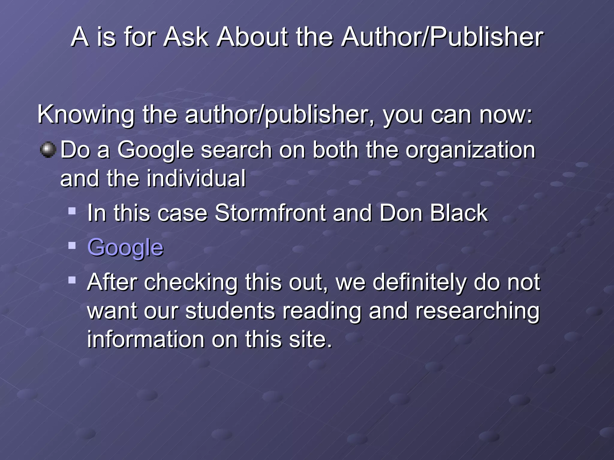 A is for Ask About the Author/Publisher Knowing the author/publisher, you can now: Do a Google search on both the organization and the individual In this case Stormfront and Don Black Google After checking this out, we definitely do not want our students reading and researching information on this site. 