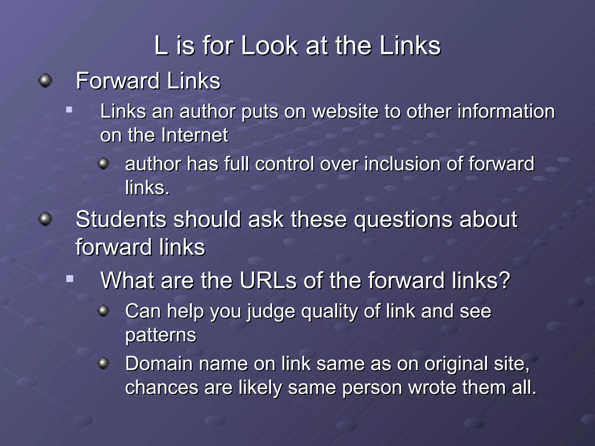 L is for Look at the Links Forward Links Links an author puts on website to other information on the Internet author has full control over inclusion of forward links. Students should ask these questions about forward links What are the URLs of the forward links? Can help you judge quality of link and see patterns Domain name on link same as on original site, chances are likely same person wrote them all. 