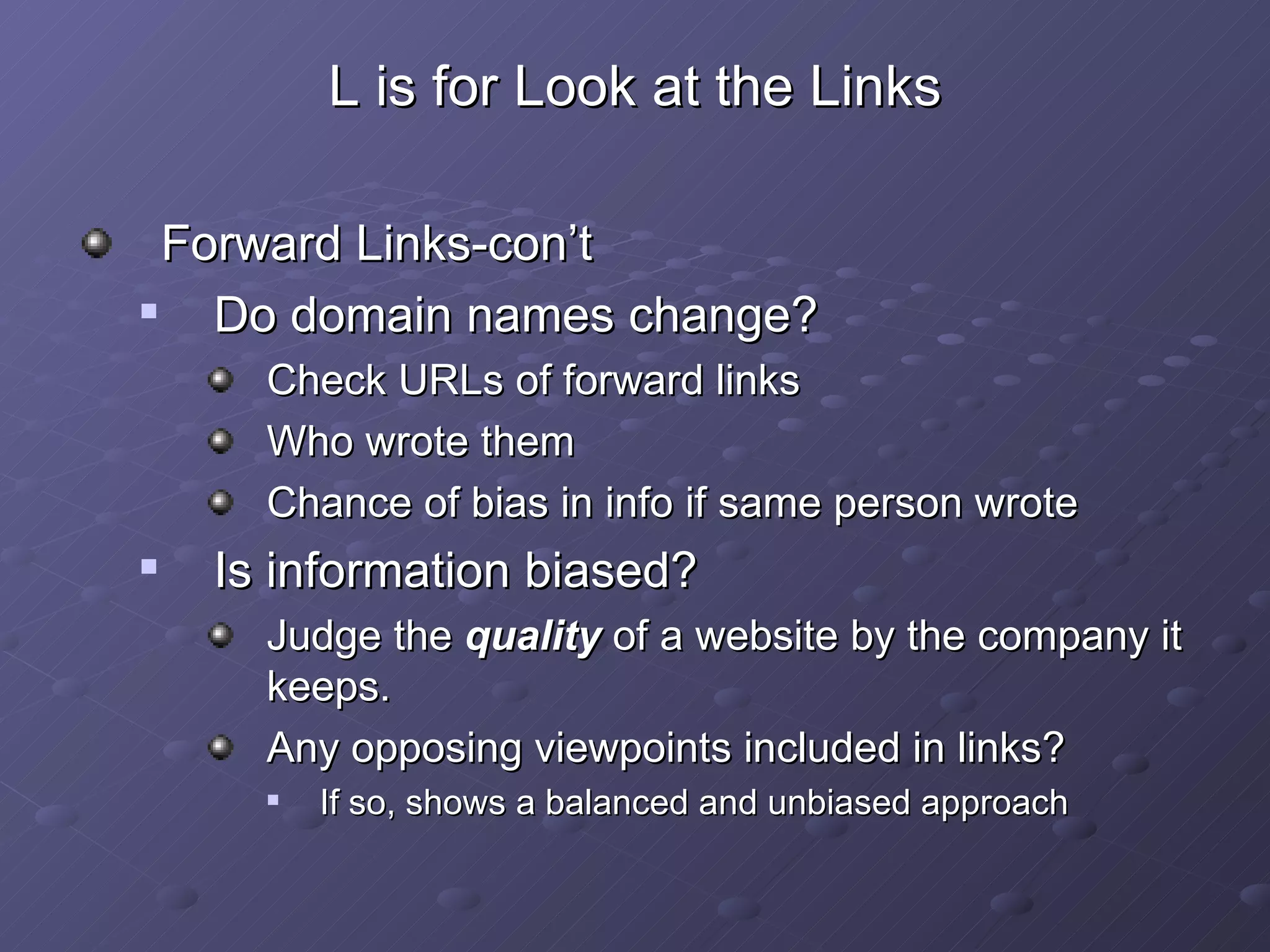 L is for Look at the Links Forward Links-con’t Do domain names change? Check URLs of forward links  Who wrote them Chance of bias in info if same person wrote Is information biased? Judge the  quality  of a website by the company it keeps. Any opposing viewpoints included in links? If so, shows a balanced and unbiased approach 