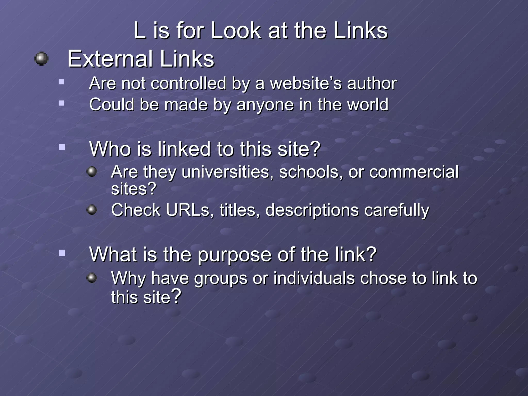L is for Look at the Links  External Links Are not controlled by a website’s author Could be made by anyone in the world Who is linked to this site? Are they universities, schools, or commercial sites? Check URLs, titles, descriptions carefully What is the purpose of the link? Why have groups or individuals chose to link to this site ? 
