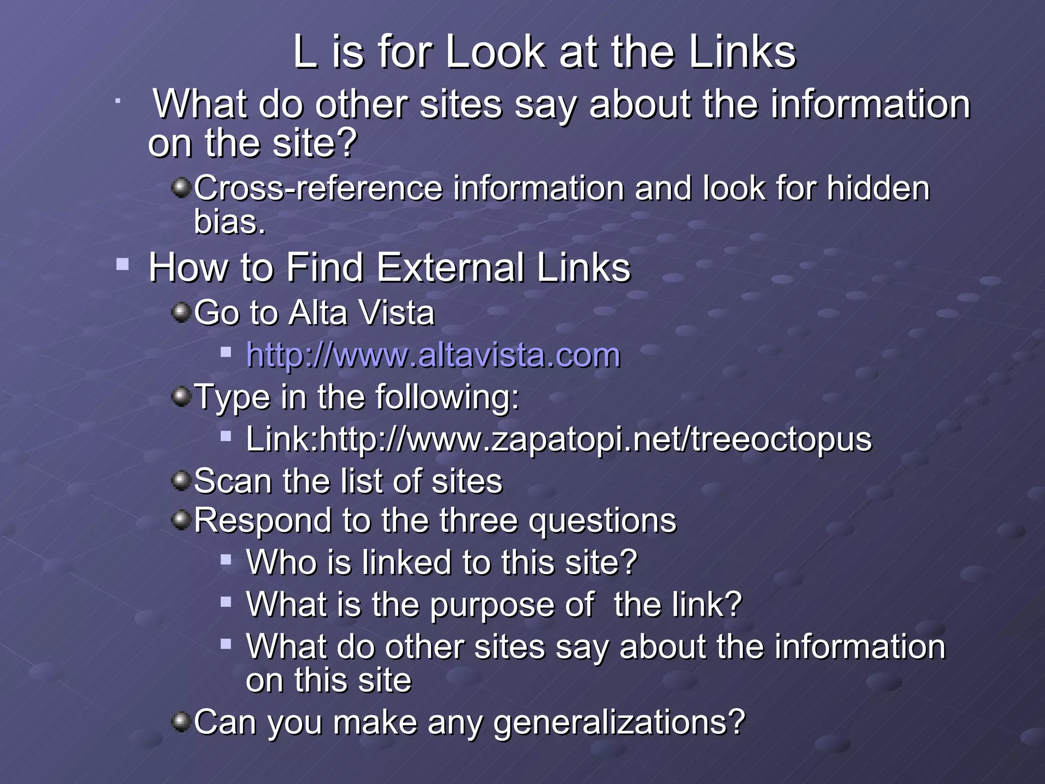 L is for Look at the Links   What do other sites say about the information on the site? Cross-reference information and look for hidden bias. How to Find External Links Go to Alta Vista http://www.altavista.com Type in the following: Link:http://www.zapatopi.net/treeoctopus Scan the list of sites Respond to the three questions   Who is linked to this site? What is the purpose of  the link? What do other sites say about the information on this site Can you make any generalizations? 