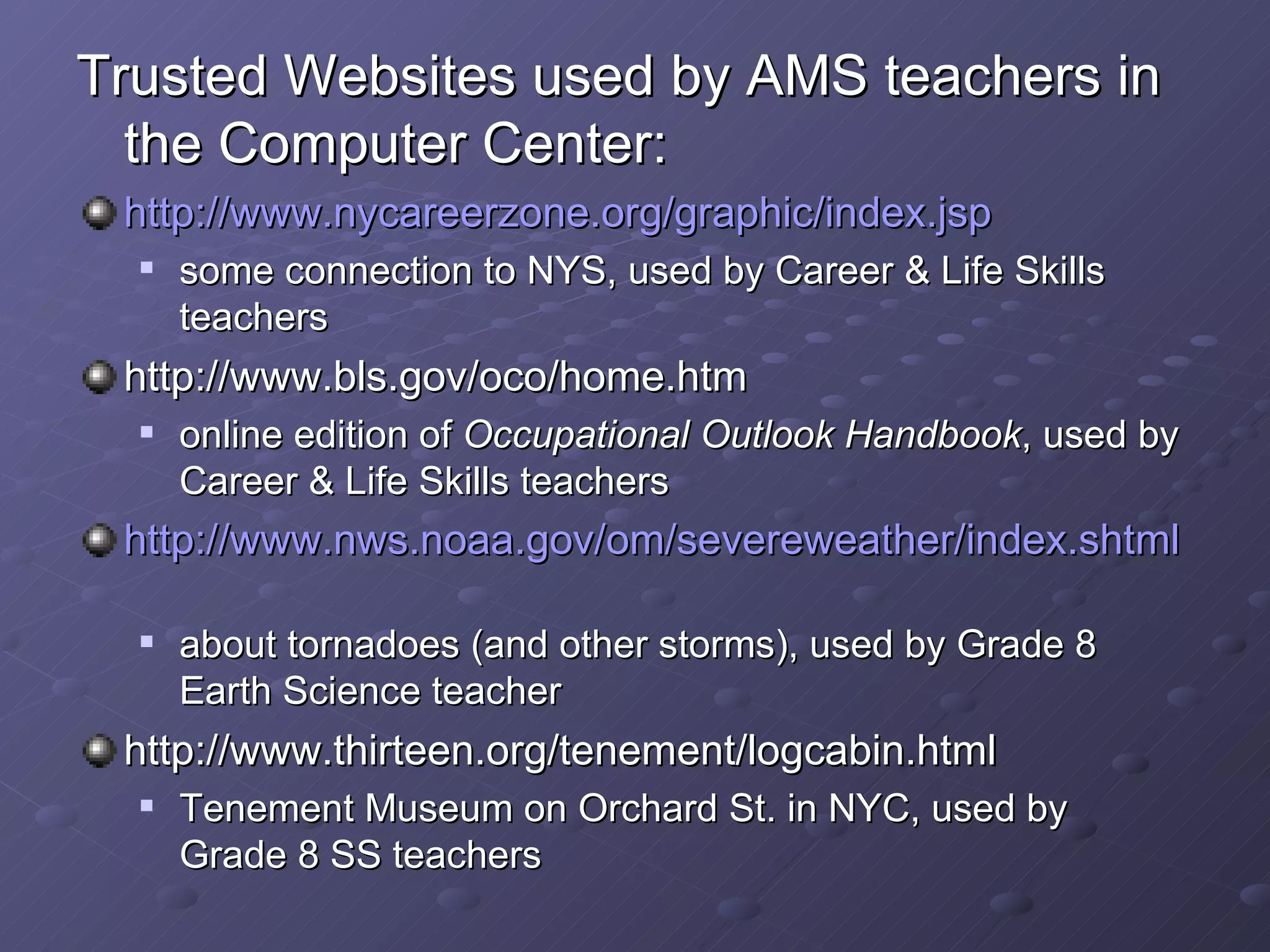 Trusted Websites used by AMS teachers in the Computer Center: http:// www.nycareerzone.org/graphic/index.jsp some connection to NYS, used by Career & Life Skills teachers http://www.bls.gov/oco/home.htm online edition of  Occupational Outlook Handbook , used by Career & Life Skills teachers http:// www.nws.noaa.gov/om/severeweather/index.shtml about tornadoes (and other storms), used by Grade 8 Earth Science teacher http://www.thirteen.org/tenement/logcabin.html Tenement Museum on Orchard St. in NYC, used by Grade 8 SS teachers 
