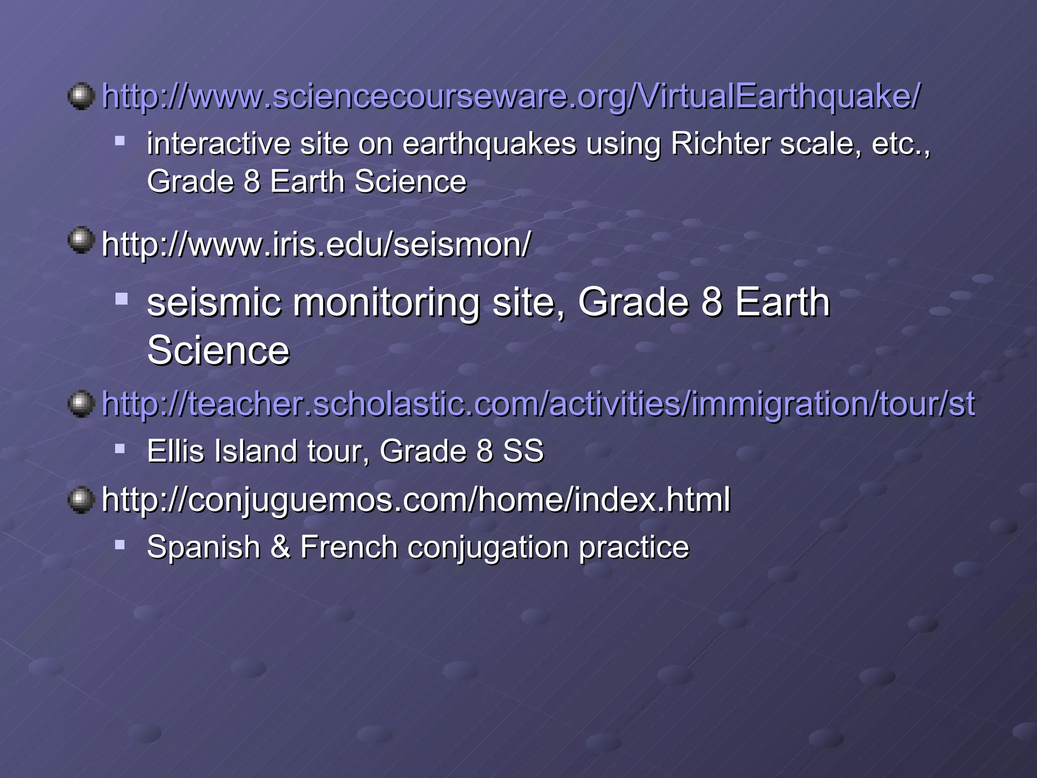 http://www.sciencecourseware.org/VirtualEarthquake/ interactive site on earthquakes using Richter scale, etc., Grade 8 Earth Science http://www.iris.edu/seismon/ seismic monitoring site, Grade 8 Earth Science http://teacher.scholastic.com/activities/immigration/tour/stop1.htm Ellis Island tour, Grade 8 SS http://conjuguemos.com/home/index.html Spanish & French conjugation practice 