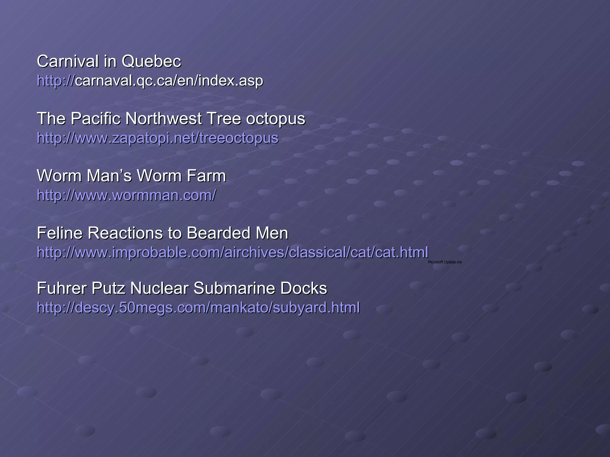 Carnival in Quebec  http:// carnaval.qc.ca/en/index.asp   The Pacific Northwest Tree octopus http://www.zapatopi.net/treeoctopus Worm Man’s Worm Farm http://www.wormman.com/ Feline Reactions to Bearded Men http://www.improbable.com/airchives/classical/cat/cat.html Fuhrer Putz Nuclear Submarine Docks  http://descy.50megs.com/mankato/subyard.html    