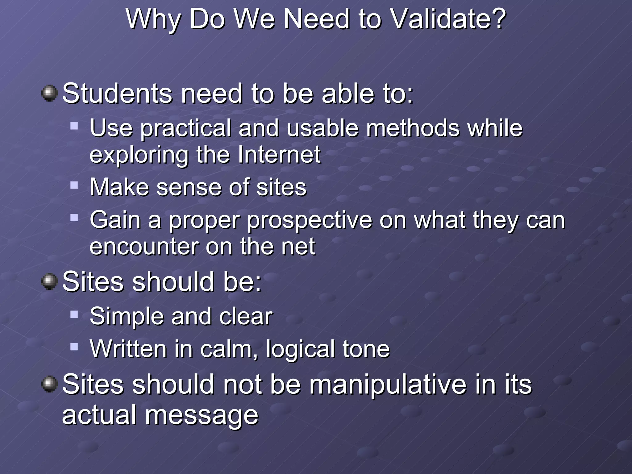 Why Do We Need to Validate? Students need to be able to: Use practical and usable methods while exploring the Internet Make sense of sites Gain a proper prospective on what they can encounter on the net Sites should be: Simple and clear Written in calm, logical tone Sites should not be manipulative in its actual message 