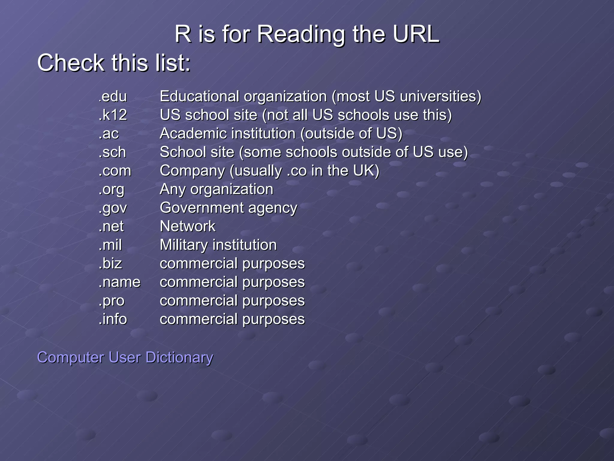 R is for Reading the URL Check this list: . edu Educational organization (most US universities) .k12 US school site (not all US schools use this) .ac Academic institution (outside of US) .sch School site (some schools outside of US use) .com Company (usually .co in the UK) .org Any organization .gov Government agency .net Network .mil Military institution .biz commercial purposes .name commercial purposes .pro commercial purposes .info commercial purposes Computer User   Dictionary 