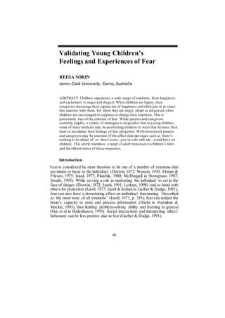 80
Validating Young Children’s
Feelings and Experiences of Fear
REESA SORIN
James Cook University, Cairns, Australia
ABSTRACT Children experience a wide range of emotions, from happiness
and excitement to anger and disgust.When children are happy, their
caregivers encourage their expression of happiness and often join in to share
this emotion with them. Yet when they are angry, afraid or disgusted,often
children are encouraged to suppress orchange their emotions. This is
particularly true of the emotion of fear. While parents and caregivers
currently employ a variety of strategies to respond to fear in young children,
some of these methods may be positioning children in ways that increase their
fears or invalidate their feelings of fear altogether. Well-intentioned parents
and caregivers may be unaware of the effect that messages such as ‘there’s
nothing to be afraid of’ or ‘don’t worry, you’re safe with me’, could have on
children. This article examines a range of adult responses to children’s fears
and the effectiveness of these responses.
Introduction
Fear is considered by most theorists to be one of a number of emotions that
are innate or basic to the individual (Darwin, 1872; Watson, 1970; Ekman &
Friesen, 1975; Izard, 1977; Plutchik, 1980; McDougall in Strongman, 1987;
Sroufe, 1995). While serving a role in motivating the individual to act in the
face of danger (Darwin, 1872; Izard, 1991; Ledoux, 1998) and to bond with
others for protection (Izard, 1977; Izard & Kobak in Garber & Dodge, 1991),
fear can also have a devastating effect on individual functioning. Described
as ‘the most toxic of all emotions’ (Izard, 1977, p. 355), fear can reduce the
brain’s capacity to store and process information (Darke in Hamilton &
Mackie, 1993), thus limiting problem-solving ability and learning in general
(Gur et al in Bodenhasen, 1993). Social interactions and interpreting others’
behaviour can be less positive due to fear (Garber & Dodge, 1991).
 