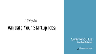 Validate Your Startup Idea
10 Ways To
Swarnendu De
Innofied Solution
@swarnendude
 