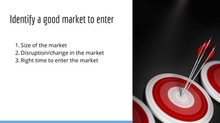 1. Size of the market
2. Disruption/change in the market
3. Right time to enter the market
Identify a good market to enter
 