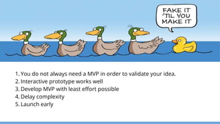 1. You do not always need a MVP in order to validate your idea.
2. Interactive prototype works well
3. Develop MVP with least effort possible
4. Delay complexity
5. Launch early
 