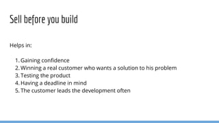 Helps in:
1. Gaining confidence
2. Winning a real customer who wants a solution to his problem
3. Testing the product
4. Having a deadline in mind
5. The customer leads the development often
Sell before you build
 