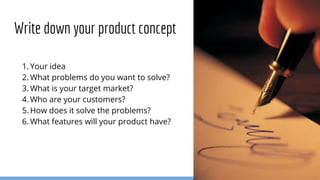 1. Your idea
2. What problems do you want to solve?
3. What is your target market?
4. Who are your customers?
5. How does it solve the problems?
6. What features will your product have?
Write down your product concept
 