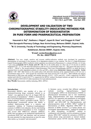 International Journal of ChemTech Research
                                                                       CODEN (USA): IJCRGG           ISSN : 0974-4290
                                                                           Vol.1, No.3 , pp 677-689, July-Sept 2009



        DEVELOPMENT AND VALIDATION OF TWO
 CHROMATOGRAPHIC STABILITY-INDICATING METHODS FOR
          DETERMINATION OF ROSUVASTATIN
   IN PURE FORM AND PHARMACEUTICAL PREPARATION

         Hasumati A. Raj*1, Sadhana J. Rajput2, Jayant B. Dave1 and Chaggan N. Patel1
 1
  Shri Sarvajanik Pharmacy College, Near Arvind baug, Mehsana 384001, Gujarat, India.
     2
      M. S. University, Faculty of Technology and Engineering, Pharmacy Department,
                                Kalabhavan, Baroda 390001, Gujarat, India.
                                     *E-mail: contacthasu@yahoo.co.in
                                           Ph. No.: 09327770619

Abstract: Two new, simple, sensitive and accurate stability-indication methods were developed for quantitative
determination of rosuvastain in the presence of its degradation products in raw material. The first is a High-Performance
Liquid Chromatography (HPLC) method in which separation was achieved on Phenomenex C18 column (250 mm, i.d. 4.6 mm,
5 µm) using acetonitrile: 0.5 % formic acid (50 + 50, v/v) as the mobile phase at a flow rate of 1.0 mL/min at ambient
temperature (22 – 27 °C) with ultraviolet detection at 248 nm over a concentration range of 5 – 300 µg/ml with mean recovery
of 99.51 – 100.66 %. The second method is High-Performance Thin Layer Chromatography (HPTLC) in which the drug is
separated form its acidic degradation products on silica gel 60F254 plates using ethylacetate: toluene: acetonitrile: formic
acid (6 + 3.5 + 0.5 + 0.2 v/v/v/v) as the mobile phase with ultraviolet detection of the separated bands at 243 nm over a
concentration range of 318 - 3816 ng/spot for rosuvastain with mean recovery 99.77-101.94 %. Both methods can analysis
Rosuvastatin in bulk drug with intraday and interday precision of 0.23 – 0.87% and 0.29 – 0.84%, respectively for HPLC
method and 0.48-0.93 % and 0.24-0.77 %, respectively for HPTLC method. Developed methods can apply for the estimation
of three strength of NOVASTAT tablet manufacture by Lupin pharmaceuticals.
Key Words: Rosuvastatin, stability indicating, HPLC, HPTLC.



Introduction:                                                   A literature survey revealed that different analytical
Rosuvastain (ROSU), new member of a class of                    methods       involving    high-performance         liquid
cholesterol-lowering drugs commonly referred to as              chromatography5 (HPLC) for determination of ROSU in
“statins”, was approved in the U.S. in August 2003 for          pharmaceutical formulations and in vitro metabolism
the treatment of dyslipidemia 1-3. ROSU is chemically bis       study. High-performance thin layer chromatography6
[(E)-7-[4-(4-fluorophenyl)-6-isopropyl-2-         [methyl-      (HPTLC) for separation and quantitation of simvastatin,
(methyl-sulfonyl) amino] pyrimidin-5-yl](3R, 5S)-3,5-           Pravastatin sodium and rosuvastatin calcium. HPLC-
dihydroxyhept- 6-enoicacid] calcium salt. ROSU, a               MS/MS7 and HPLC-MS8 for Pharmacokinetics and
synthetic lipid-lowering agent, is a selective and              pharmacogenetics study of ROSU. HPLC9 method for
competitive inhibitor of 3-hydroxy-3-methylglutaryl-            determination of ROSU. Microbore HPLC-MS10 for
coenzyne A (HMG-CoA) reducates, the key rate-limiting           detection of ROSU (CrestorTM) in human plasma was
enzyme of cholesterol biosynthesis in liver. Compared           investigated. Spectrophotometric11 method for estimation
with several other HMG-CoA reducates inhibitors,                in tablet formulation. LC-MS/MS12 method in
ROSU does not appear to be metabolized significantly by         combination with Fenofibric acid for estimation in human
cytochrome P450 3A42 and, therefore, may not possess            plasma. HPLC-MS13 method for estimation of ROSU in
the same potential for drug interactions as seen for some       human plasma using atorvastatin as internal standard.
other statins e.g. lovastatin3 and simvastatin4.                International patent 027530 describe impurity profile
 