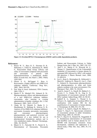 Hasumati A. Raj et al /Int.J. ChemTech Res.2009,1(3)                                                           688




       Figure 13: Overlain HPTLC Chromatogram of ROSU and its acidic degradation products.



References:                                                       Sodium and Rosuvastatin Calcium in Tablet
   1. Brown W. V., Bays H. E., Hassman D. R.,                     Dosage Forms, Ind. J. Phar. Sci., 2007, 130 -132.
      McKenney J., Chitra R., Hutchinson H., Miller         7.     Hull C. K., Martin P. D., Warwick M. L.,
      E., Rosuvastatin Study Group. Efficacy and                  Thomas E., Quantification of the N-desmethyl
      safety of rosuvastatin compared with pravastatin            metabolite of rosuvastatin in human plasma by
      and      simvastatin      in     patients     with          automated SPE followed by HPLC with tandem
      hypercholesterolemia: a randomized, double-                 MS detection, J. Pharm. Biomed. Anal., 2004,
      blind, 52-week trial, Am. Heart J., 2002, 144(6),           35, 609-614.
      1036-1043.                                            8.    Lee E., Ryan S., Birmingham B., Zalikowski J.,
   2. Olsson A. G., McTaggart F., Raza A.                         March R., Ambrose H., Moore R., Lee C., Chen
      Rosuvastatin: a highly effective new HMG-CoA                Y., Schneck D., Rosuvastatin pharmacokinetics
      reductase inhibitor, Cardiovasc. Drug Rev.,                 and pharmacogenetics in white and Asian
      2002, 20(4), 303-328.                                       subjects residing in the same environment, Clin.
   3. New drug to lower cholesterol, FDA Consum,                  Pharmacol. Ther., 2005, 78, 330-341.
      2003, 37(6), 3.                                       9.     Jamil S., Ansari T. A., Sing R. M., Mathur S. C.,
   4. Martin P. D., Mitchell P.D., Schneck D. W.,                 Nivoria C. S., Pandey M. K., Sing G. N.,
      Pharmacodynamic effects and pharmacokinetics                Determination of rosuvastatin calcium by RP-
      of a new HMG-CoA reductase inhibitor,                       HPLC method, Indian Drugs, 2005, 42, 98-101.
      rosuvastatin, after morning or evening                10.   0udhoff K. A., Sangster T., Thomal S. E.,
      administration in healthy volunteers, Br. J. Clin.          Wilson L. D., Application of microbore HPLC in
      Pharmacol., 2002, 54(5), 472-477.                           combination with tandem MS for the
   5. Pasha M. K., Muzeeb S., Basha S. J.,                        quantification of rosuvastatin in human plasma,
      Shashikumar D., Mullangi R., Srinivas N. R.,                J. Chromatogra. B, 2006, 832, 191-196.
      Analysis of five HMG-CoA reductase inhibitors-        11.    Ansari T. A., Jamil S., Sing R. M., Mathur S. C.,
      atorvastatin, lovastatin, pravastatin, rosuvastatin         Kumar Y., Sing G. N., Specroscopic estimation
      and          simvastain:         pharmacological,           of rosuvastatin calcium in tablet formulation,
      pharmacokinetic and analytical overview and                 Indian Drugs, 2005, 42, 244-245.
      development of a new method for use in                12.   Ravi T., Raja R. K., Ramesh M., Nuggehally R
      pharmaceutical formulations analysis and in                 S., Simultaneous determination of rosuvastatin
      vitro metabolism studies, Blomed. Chromatogr.,              and fenofibric acid in human plasma by LC–
      2006, 20, 282-293.                                          MS/MS with electrospray ionization: Assay
   6. Bharat G. C., Natvarlal M. P., Paresh B. S.,                development, validation and application to a
      Determination of Simvastatin, Pravastatin                   clinical study, J Phar. Bio. Ana., 2005, 39, 3-4,
                                                                  661-669.
 