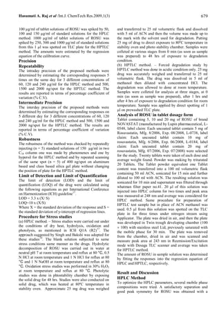 Hasumati A. Raj et al /Int.J. ChemTech Res.2009,1(3)                                                              679

100 µg/ml of tablet solutions of ROSU was spiked by 50,      and transferred to 25 ml volumetric flask and dissolved
100 and 150 µg/ml of standard solutions for the HPLC         with 5 ml of ACN and then the volume was made up to
method. 1000 µg/ml of tablet solutions of ROSU was           the mark with the solvent used for degradation. Putting
spiked by 250, 500 and 1000 µg/ml of standard solutions      25 mg of drug to direct exposure to 80ºC temperature in
from this 1 µl was spotted on TLC plate for the HPTLC        stability oven and photo stability chamber. Samples were
method. The amounts were estimated by the regression         colleted at various stages from 0 min (as soon as sample
equation of the calibration curve.                           was prepared) to 48 hrs of exposure to degradation
Precision                                                    condition.
Repeatability                                                (b) HPTLC method. – Forced degradation study by
The intraday precision of the proposed methods were          HPTLC method was done in acidic condition only. 25 mg
determined by estimating the corresponding responses 5       drug was accurately weighed and transferred to 25 ml
times on the same day for 3 different concentrations of      volumetric flask. The drug was dissolved in 5 ml of
60, 120 and 240 µg/ml for the HPLC method and 500,           methanol then diluted with concentrated HCl. The
1500 and 2000 ng/spot for the HPTLC method. The              degradation was allowed to done at room temperature.
results are reported in terms of percentage coefficient of   Samples were colleted for analysis at three stages, at 0
variation (% C.V).                                           min (as soon as sample was prepared), after 1 hrs and
Intermediate Precision                                       after 4 hrs of exposure to degradation condition for room
                                                             temperature. Sample was applied by direct spotting of 1
The interday precision of the proposed methods were
determined by estimating the corresponding responses on      μl on prewashed TLC plate.
5 different day for 3 different concentrations of 60, 120    Analysis of ROSU in tablet dosage form
and 240 µg/ml for the HPLC method and 500, 1500 and          Tablet containing 5, 10 and 20 mg of ROSU of brand
2000 ng/spot for the HPTLC method. The results are           NOVASTAT (manufactured by Lupin pharmaceutical, L-
reported in terms of percentage coefficient of variation     0548, label claim: Each uncoated tablet contain 5 mg of
(% C.V).                                                     Rosuvastatin, Mfg. 8/2006, Exp. 08/2008, L-0738, label
Robustness                                                   claim: Each uncoated tablet contain 10 mg of
The robustness of the method was checked by repeatedly       rosuvastatin, Mfg. 6/2006, Exp. 06/2008, L-0184, label
                                                             claim: Each uncoated tablet contain 20 mg of
injecting (n = 5) standard solutions of 150 µg/ml in two
C18 column one was made by phenomenex and one by             rosuvastatin, Mfg. 07/2006, Exp. 07/2008) were selected
hypersil for the HPLC method and by repeated scanning        for the study. Twenty tablets were taken of each dose and
                                                             average weight found. Powder was making by triturated
of the same spot (n = 5) of 400 ng/spot on aluminum
                                                             20 Tablets. The Tablet powder equivalent one Tablet
based and class based silica gel plate without changing
the position of plate for the HPTLC method.                  content was transferred into a 100 ml volumetric flask
                                                             containing 50 ml ACN, sonicated for 15 min and further
Limit of Detection and Limit of Quantification               diluted to 100 ml with ACN. The resulting solution was
The limit of detection (LOD) and the limit of                sonicated for 10 min and supernatant was filtered through
quantification (LOQ) of the drug were calculated using       whatman filter paper no.41. 20 µl of this solution was
the following equations as per International Conference      injected into HPLC column for two times and peak area
on Harmonization (ICH) guideline17.                          was measured at 248 nm and average was considered for
LOD = 3.3 x (X/ S)                                           HPLC method. Same procedure for preparation of
LOQ=10 x (X/S)                                               HPTLC test sample but in place of ACN methanol was
Where X = the standard deviation of the response and S =     used. 0.5 µl from this solution was spotted on the TLC
the standard deviation of y-intercept of regression lines.   plate in for three times under nitrogen stream using
Procedure for Stress studies                                 Applicator. The plate was dried in air, and then the plate
(a) HPLC method. – Stress studies were carried out under     was developed in Twin trough developing chamber (100
the conditions of dry heat, hydrolysis, oxidation and        ´ 100) with stainless steel Lid, previously saturated with
photolysis, as mentioned in ICH Q1A (R2) 17. The             the mobile phase for 30 min. The plate was removed
approach suggested by Singh and Bakshi was adopted for       from the chamber, dried in air and was scanned and
these studies 18. The blank solution subjected to same       measure peak area at 243 nm in Reemission/Excitation
stress conditions same manner as the drugs. Hydrolytic       mode with Desaga TLC scanner and average was taken
decomposition of ROSU was carried out in water at            for HPTLC method.
neutral pH 7 at room temperature and reflux at 80 °C, 0.5    The amount of ROSU in sample solution was determined
N HCl at room temperature and 1 N HCl for reflux at 80       by fitting the responses into the regression equation of
°C and 1 N NaOH at room temperature and reflux at 80         HPLC and HPTLC, respectively.
°C. Oxidation stress studies was performed in 30% H2O2
at room temperature and reflux at 80 °C. Photolytic
                                                             Result and Discussion
studies was done in phtostability chamber by exposing
the solid drug for 48 hrs. Studies were also conducted on    HPLC Method
solid drug, which was heated at 80ºC temperature in          To optimize the HPLC parameters, several mobile phase
stability oven. Approximate 25 mg drug was weighed           compositions were tried. A satisfactory separation and
                                                             good peak symmetry for ROSU was obtained with a
 