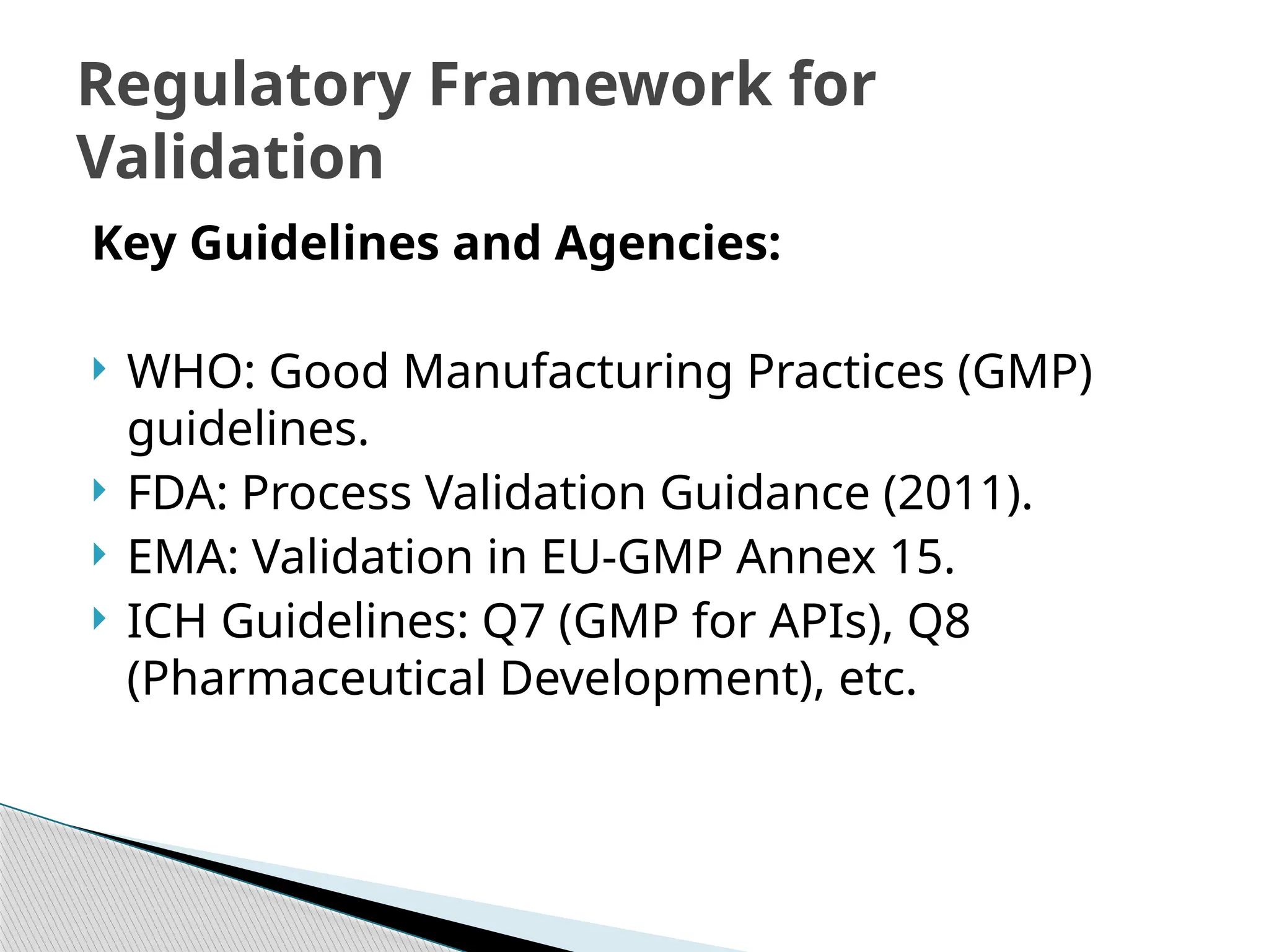 Key Guidelines and Agencies:
 WHO: Good Manufacturing Practices (GMP)
guidelines.
 FDA: Process Validation Guidance (2011).
 EMA: Validation in EU-GMP Annex 15.
 ICH Guidelines: Q7 (GMP for APIs), Q8
(Pharmaceutical Development), etc.
Regulatory Framework for
Validation
 