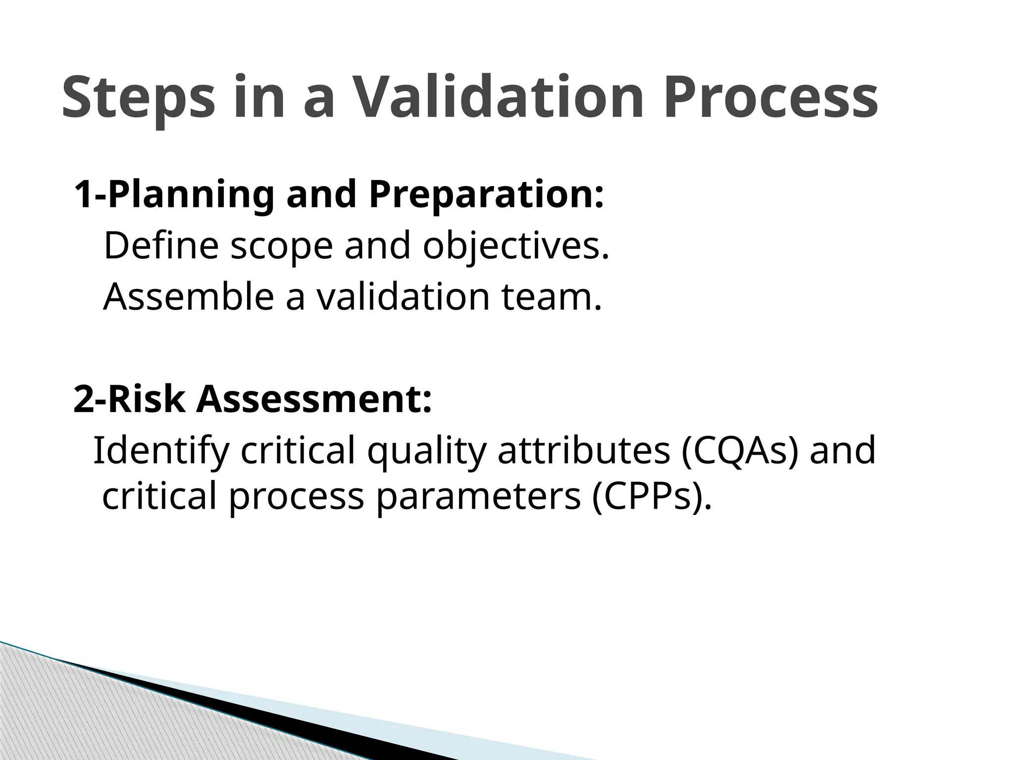 1-Planning and Preparation:
Define scope and objectives.
Assemble a validation team.
2-Risk Assessment:
Identify critical quality attributes (CQAs) and
critical process parameters (CPPs).
Steps in a Validation Process
 