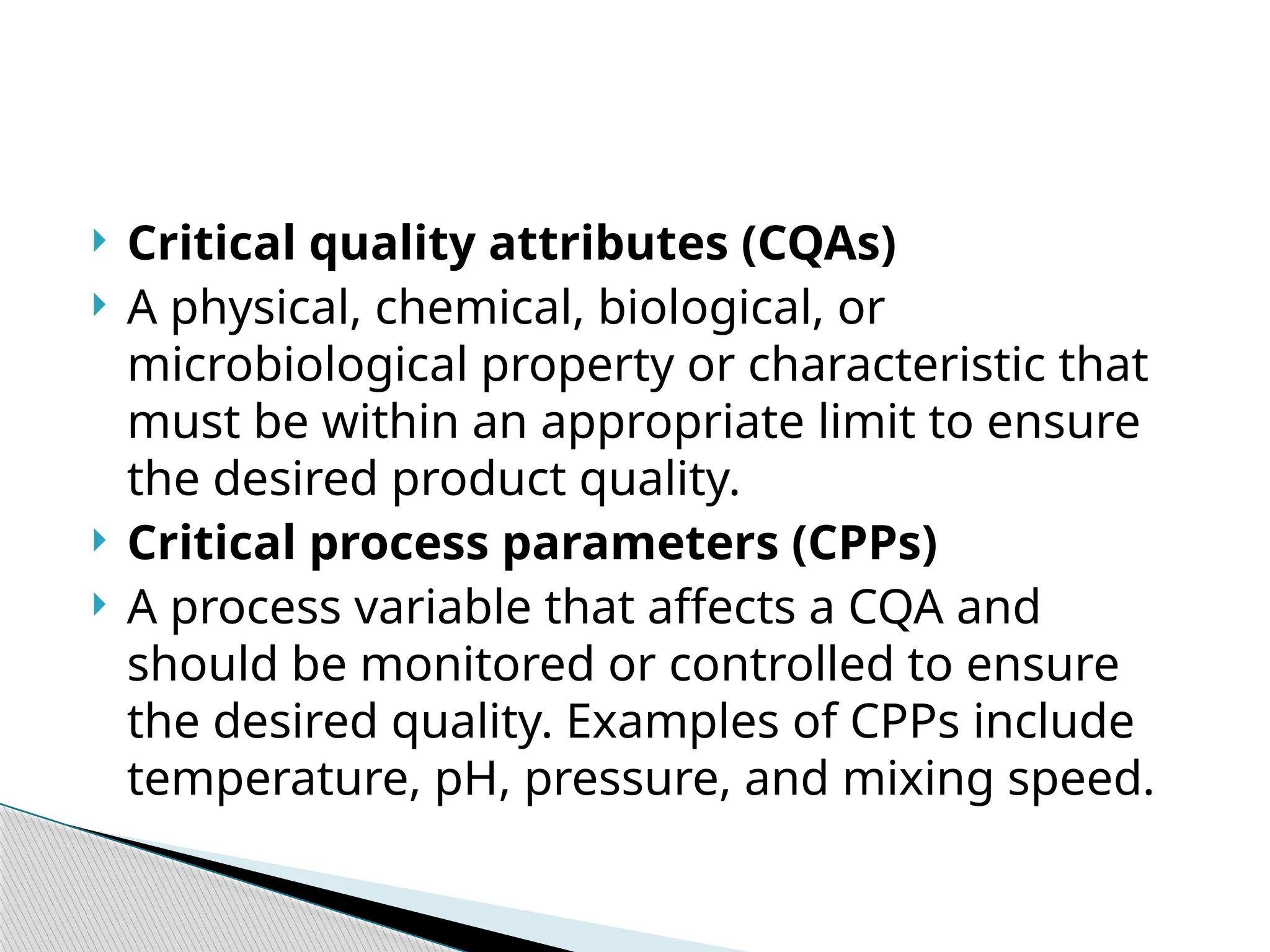  Critical quality attributes (CQAs)
 A physical, chemical, biological, or
microbiological property or characteristic that
must be within an appropriate limit to ensure
the desired product quality.
 Critical process parameters (CPPs)
 A process variable that affects a CQA and
should be monitored or controlled to ensure
the desired quality. Examples of CPPs include
temperature, pH, pressure, and mixing speed.
 