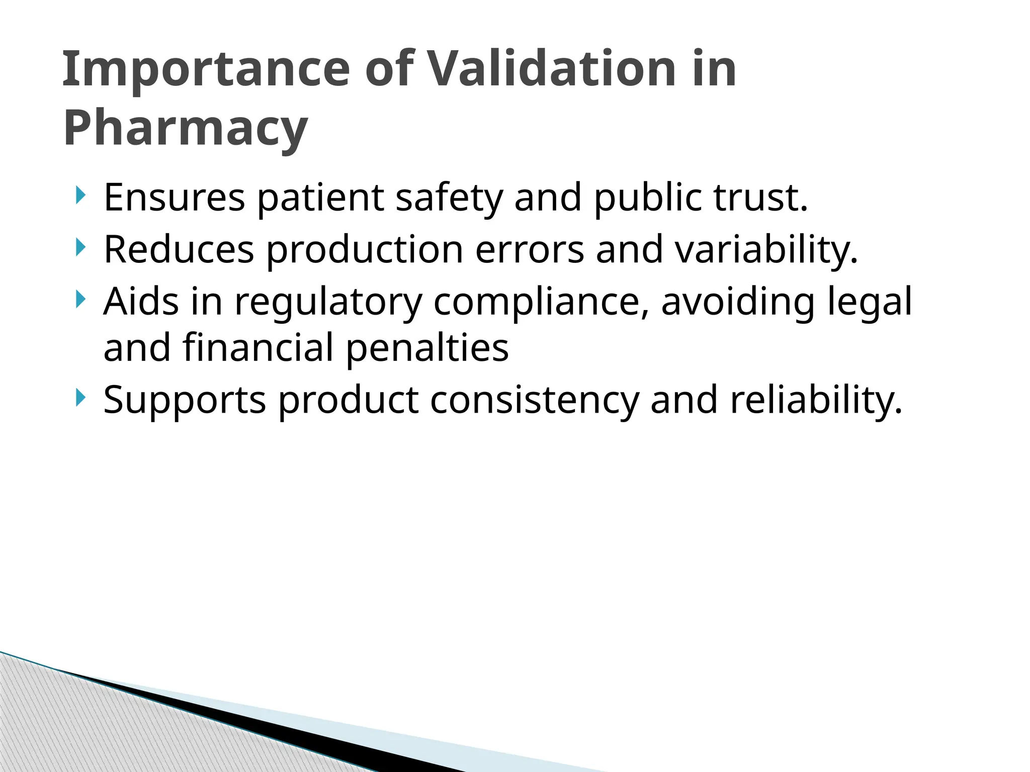  Ensures patient safety and public trust.
 Reduces production errors and variability.
 Aids in regulatory compliance, avoiding legal
and financial penalties
 Supports product consistency and reliability.
Importance of Validation in
Pharmacy
 