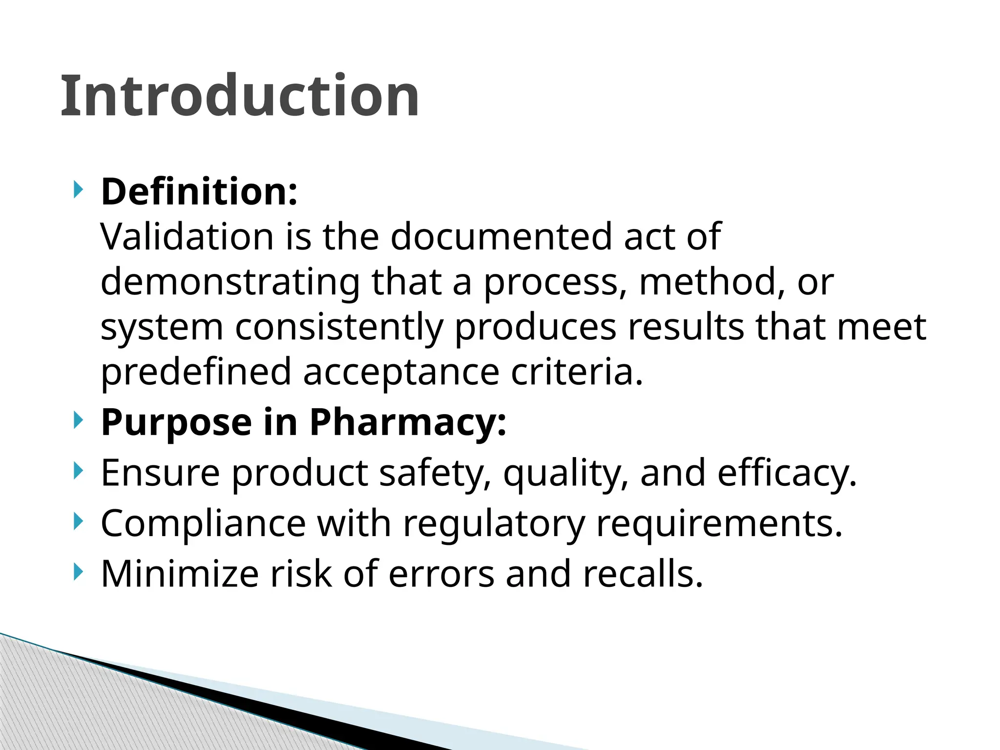  Definition:
Validation is the documented act of
demonstrating that a process, method, or
system consistently produces results that meet
predefined acceptance criteria.
 Purpose in Pharmacy:
 Ensure product safety, quality, and efficacy.
 Compliance with regulatory requirements.
 Minimize risk of errors and recalls.
Introduction
 