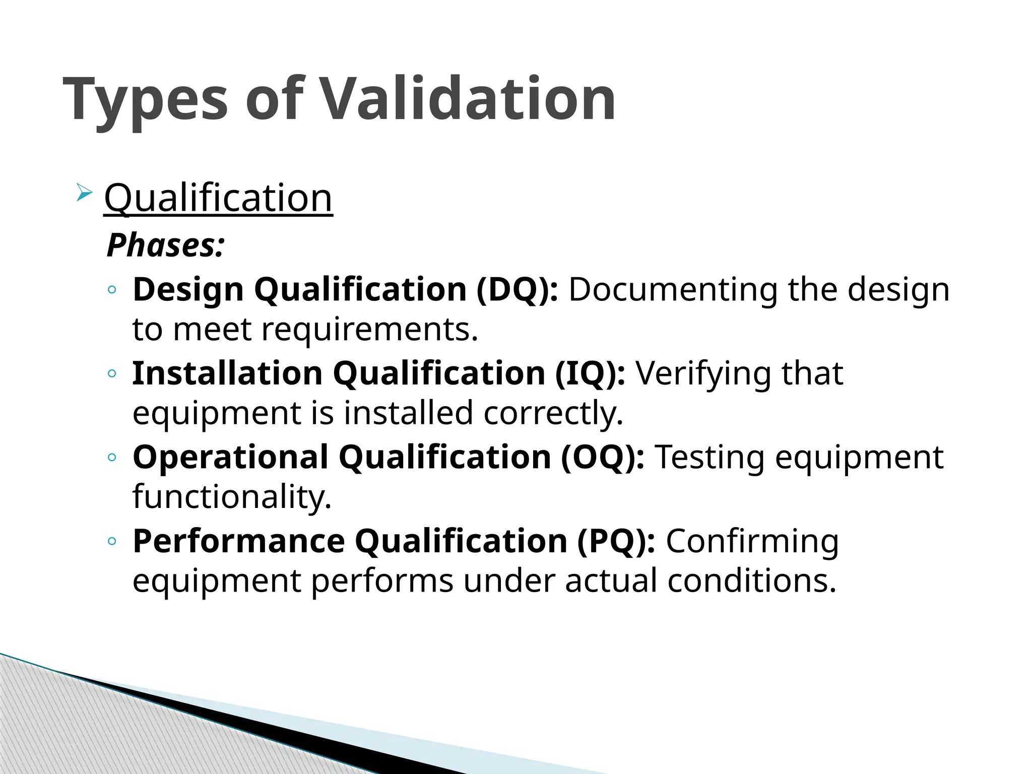  Qualification
Phases:
◦ Design Qualification (DQ): Documenting the design
to meet requirements.
◦ Installation Qualification (IQ): Verifying that
equipment is installed correctly.
◦ Operational Qualification (OQ): Testing equipment
functionality.
◦ Performance Qualification (PQ): Confirming
equipment performs under actual conditions.
Types of Validation
 