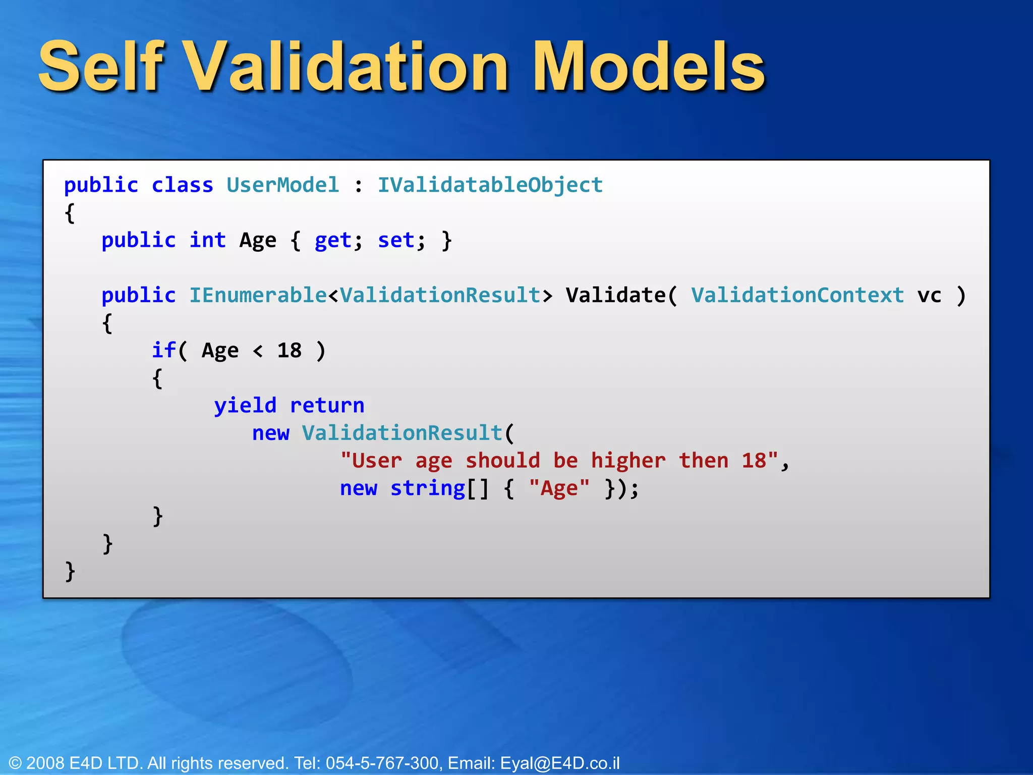 Self Validation Modelspublic class UserModel : IValidatableObject{   public int Age { get; set; }   public IEnumerable<ValidationResult> Validate( ValidationContext vc )   {       if( Age < 18 )       {            yield return                new ValidationResult(                      "User age should be higher then 18",                       new string[] { "Age" });       }   }}