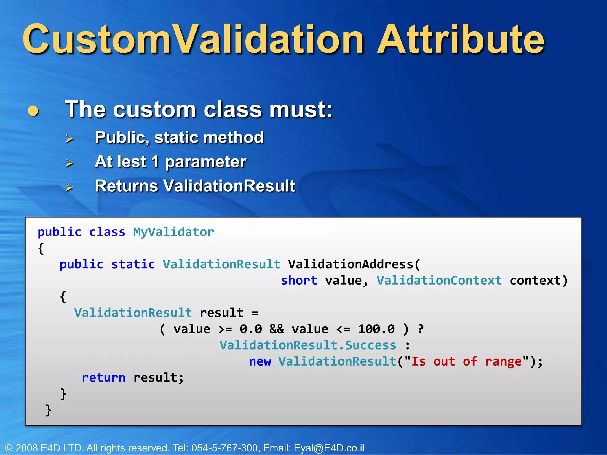 CustomValidation AttributeThe custom class must:Public, static methodAt lest 1 parameterReturns ValidationResultpublic class MyValidator{ public static ValidationResultValidationAddress(short value,ValidationContextcontext) {ValidationResultresult =	( value >= 0.0 && value <= 100.0 ) ? ValidationResult.Success: new ValidationResult("Is out of range"); return result; } } 