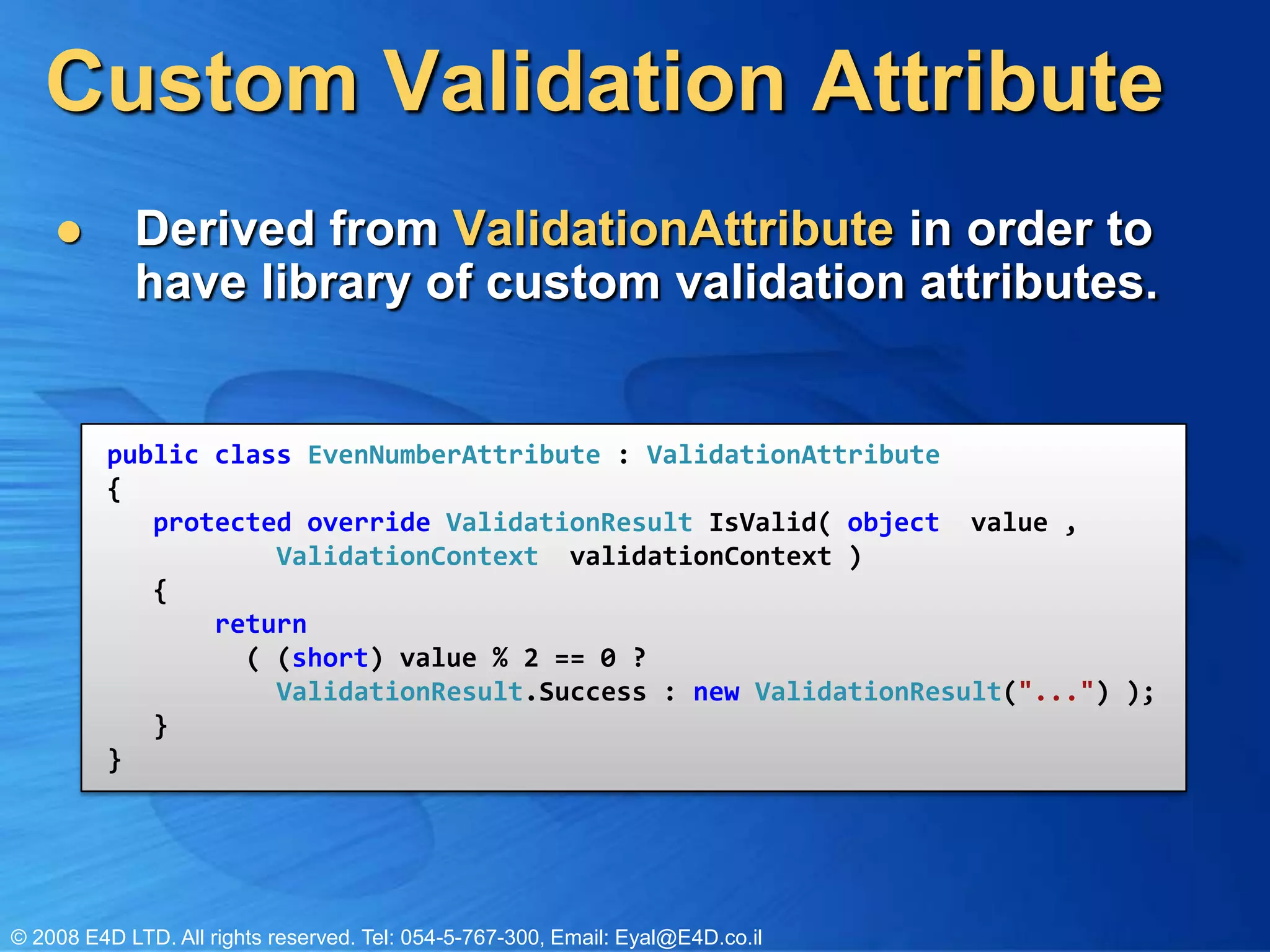 Custom Validation AttributeDerived from ValidationAttributein order to have library of custom validation attributes.public class EvenNumberAttribute : ValidationAttribute{   protected override ValidationResult IsValid( object  value ,           ValidationContext  validationContext )   {       return          ( (short) value % 2 == 0 ? ValidationResult.Success : new ValidationResult("...") );   }}