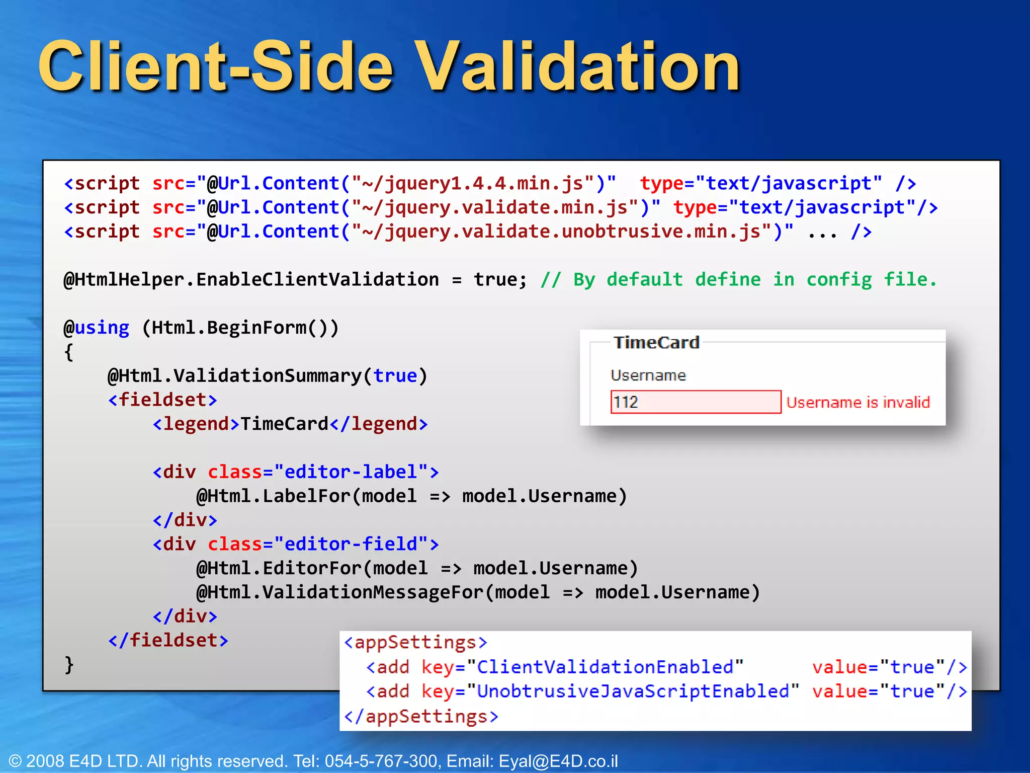 Client-Side Validation<script src="@Url.Content("~/jquery1.4.4.min.js")"  type="text/javascript" /><script src="@Url.Content("~/jquery.validate.min.js")" type="text/javascript"/><script src="@Url.Content("~/jquery.validate.unobtrusive.min.js")" ... />@HtmlHelper.EnableClientValidation = true; // By default define in config file.@using (Html.BeginForm()) {    @Html.ValidationSummary(true)    <fieldset>        <legend>TimeCard</legend>        <div class="editor-label">            @Html.LabelFor(model => model.Username)        </div>        <div class="editor-field">            @Html.EditorFor(model => model.Username)            @Html.ValidationMessageFor(model => model.Username)        </div> </fieldset>}