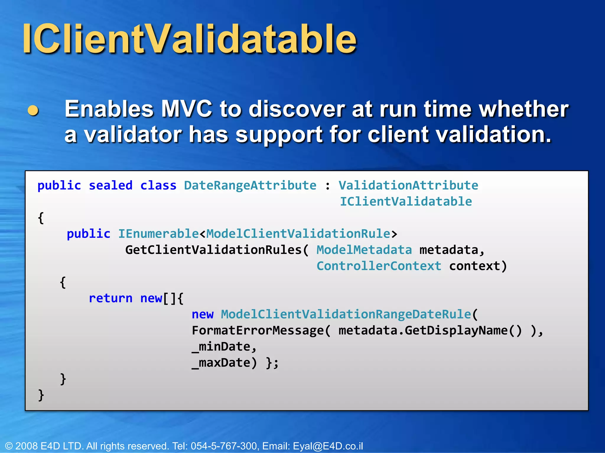 IClientValidatableEnables MVC to discover at run time whether a validator has support for client validation.public sealed class DateRangeAttribute : ValidationAttributeIClientValidatable{    public IEnumerable<ModelClientValidationRule>             GetClientValidationRules( ModelMetadata metadata, ControllerContext context)   {       return new[]{  new ModelClientValidationRangeDateRule(                    FormatErrorMessage( metadata.GetDisplayName() ),                         _minDate,                  _maxDate) };   }}