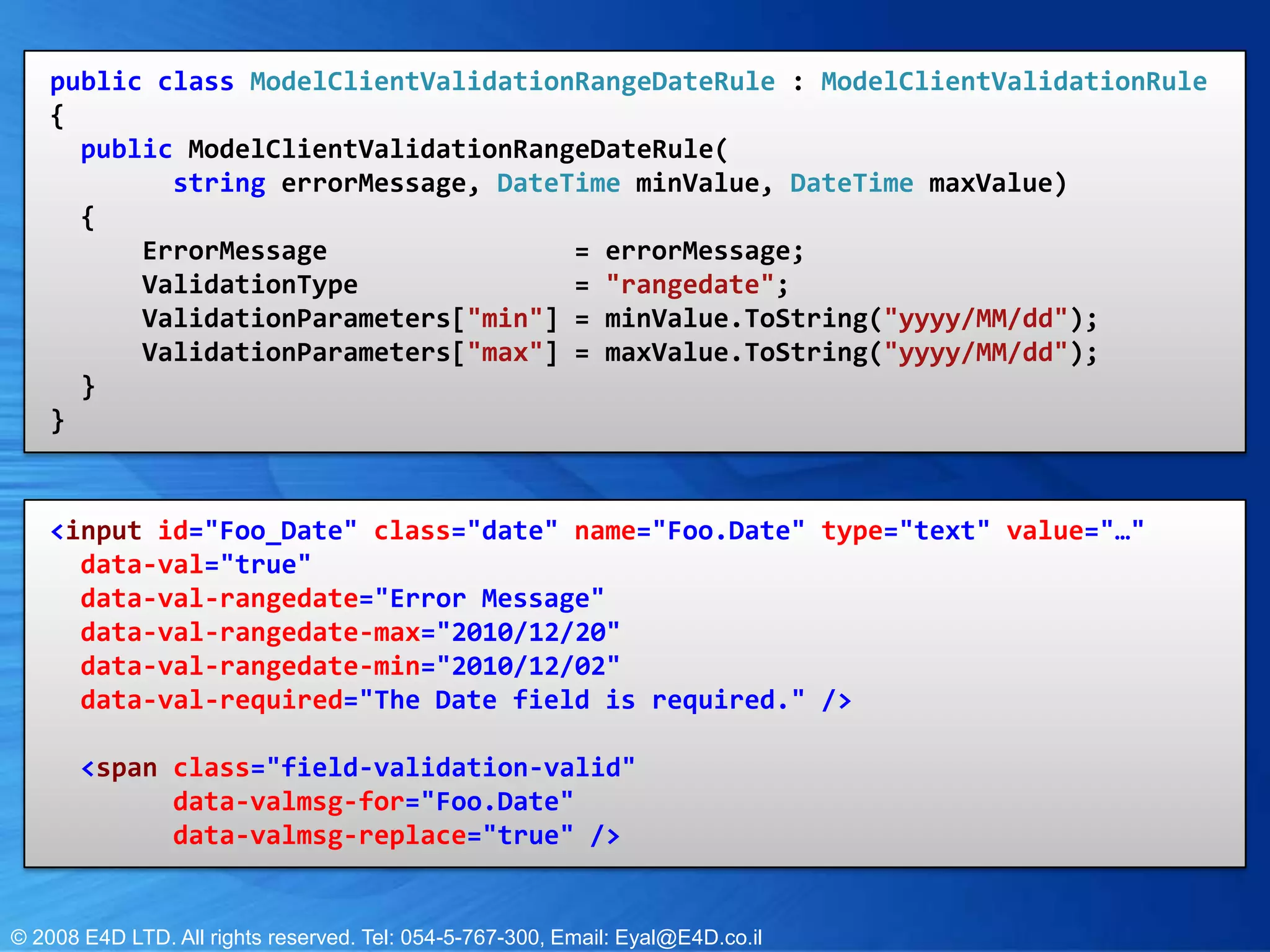 public class ModelClientValidationRangeDateRule : ModelClientValidationRule{          public ModelClientValidationRangeDateRule( string errorMessage, DateTime minValue, DateTime maxValue) {             ErrorMessage  = errorMessage;ValidationType  = "rangedate";ValidationParameters["min"] = minValue.ToString("yyyy/MM/dd"); ValidationParameters["max"] = maxValue.ToString("yyyy/MM/dd"); }     }<input id="Foo_Date"class="date" name="Foo.Date" type="text" value="…" data-val="true" data-val-rangedate="Error Message"     data-val-rangedate-max="2010/12/20"      data-val-rangedate-min="2010/12/02"      data-val-required="The Date field is required." />     <span class="field-validation-valid"            data-valmsg-for="Foo.Date"            data-valmsg-replace="true" />