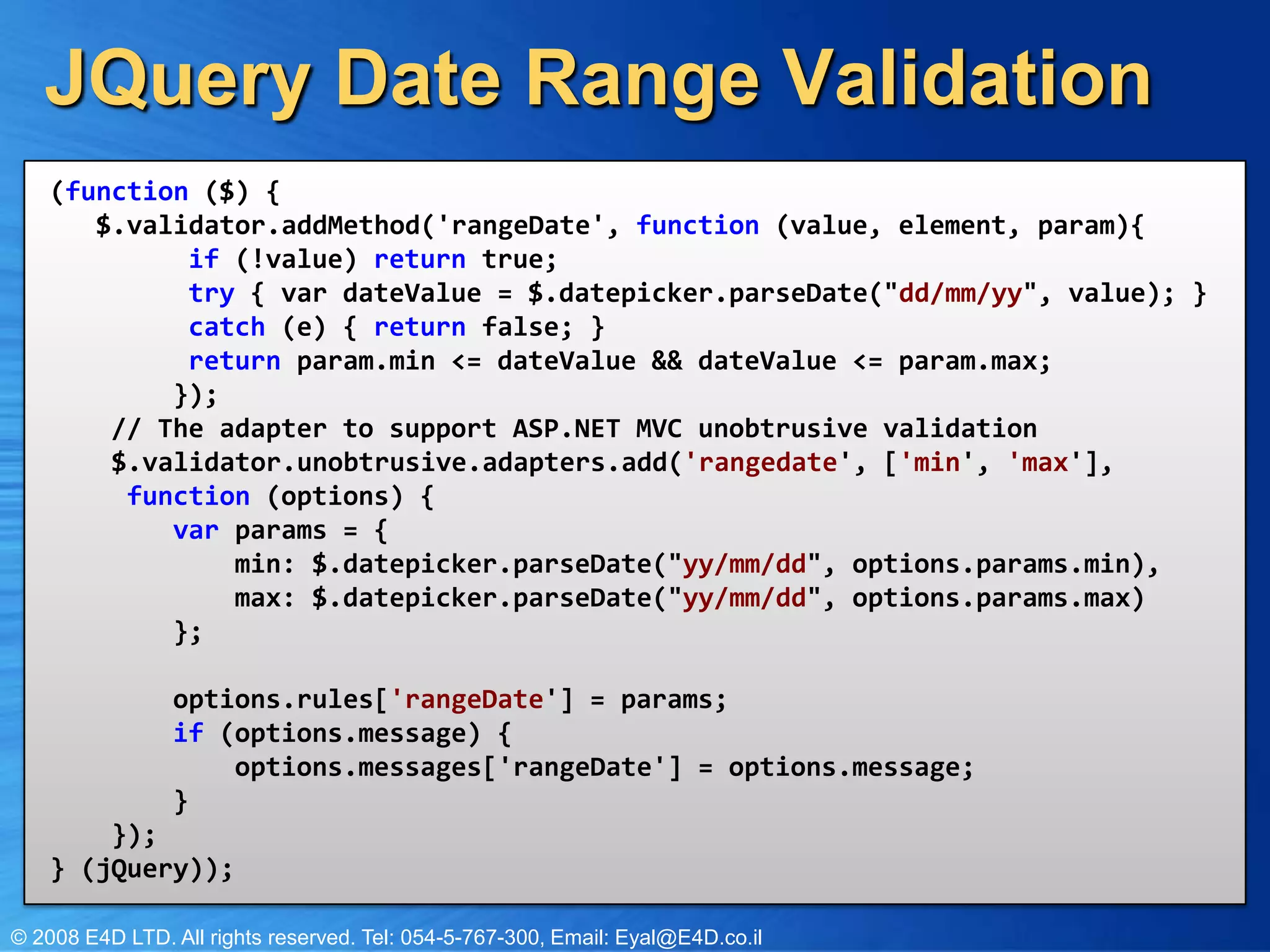 JQuery Date Range Validation(function ($) { $.validator.addMethod('rangeDate', function (value, element, param){if(!value) returntrue; try{ vardateValue = $.datepicker.parseDate("dd/mm/yy", value); }catch(e) { return false; }returnparam.min <= dateValue && dateValue <= param.max; }); // The adapter to support ASP.NET MVC unobtrusive validation $.validator.unobtrusive.adapters.add('rangedate', ['min', 'max'], function(options) {varparams = { min: $.datepicker.parseDate("yy/mm/dd", options.params.min), max: $.datepicker.parseDate("yy/mm/dd", options.params.max) };options.rules['rangeDate'] = params;if (options.message) {options.messages['rangeDate'] = options.message; } });} (jQuery));