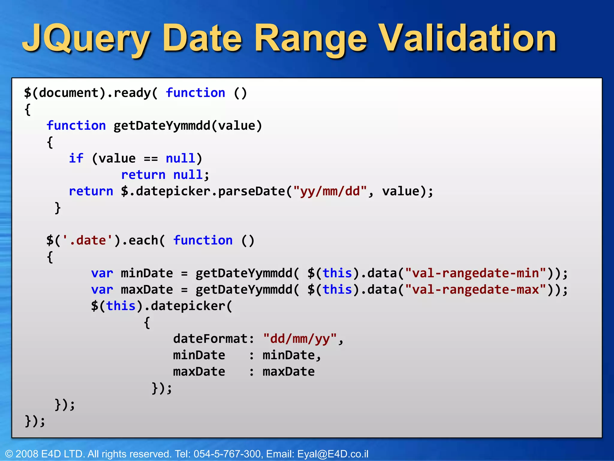 JQuery Date Range Validation$(document).ready( function () {      function getDateYymmdd(value)  {         if (value == null)            return null;     return $.datepicker.parseDate("yy/mm/dd", value);     }     $('.date').each( function ()  {        var minDate = getDateYymmdd( $(this).data("val-rangedate-min"));        var maxDate = getDateYymmdd( $(this).data("val-rangedate-max")); $(this).datepicker( {             dateFormat: "dd/mm/yy",               minDate : minDate,            maxDate : maxDate         });      });});