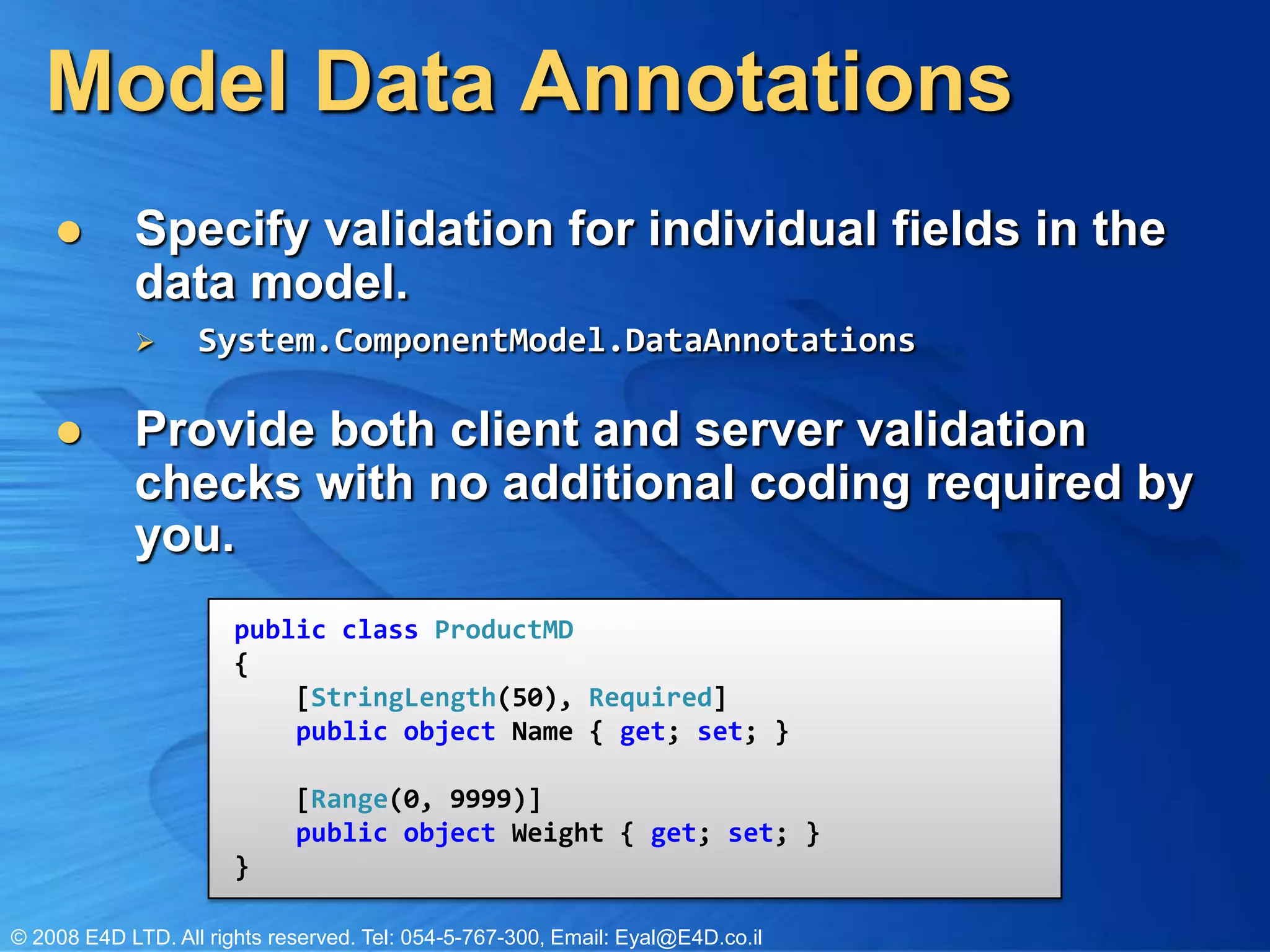 Model Data AnnotationsSpecify validation for individual fields in the data model.System.ComponentModel.DataAnnotationsProvide both client and server validation checks with no additional coding required by you. public class ProductMD{    [StringLength(50), Required]    public object Name { get; set; }                            [Range(0, 9999)]    public object Weight { get; set; }}