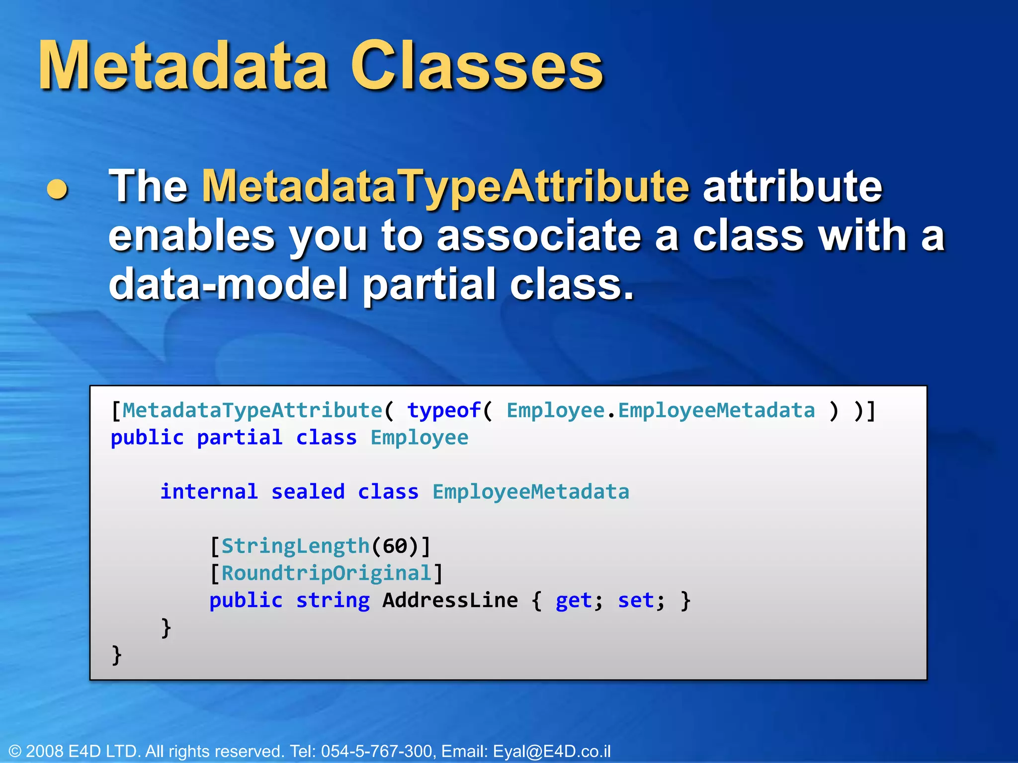 Metadata ClassesThe MetadataTypeAttributeattribute enables you to associate a class with a data-model partial class.[MetadataTypeAttribute( typeof( Employee.EmployeeMetadata ) )]publicpartialclassEmployee}internalsealedclassEmployeeMetadata } [StringLength(60)] [RoundtripOriginal]public string AddressLine { get; set; } }}