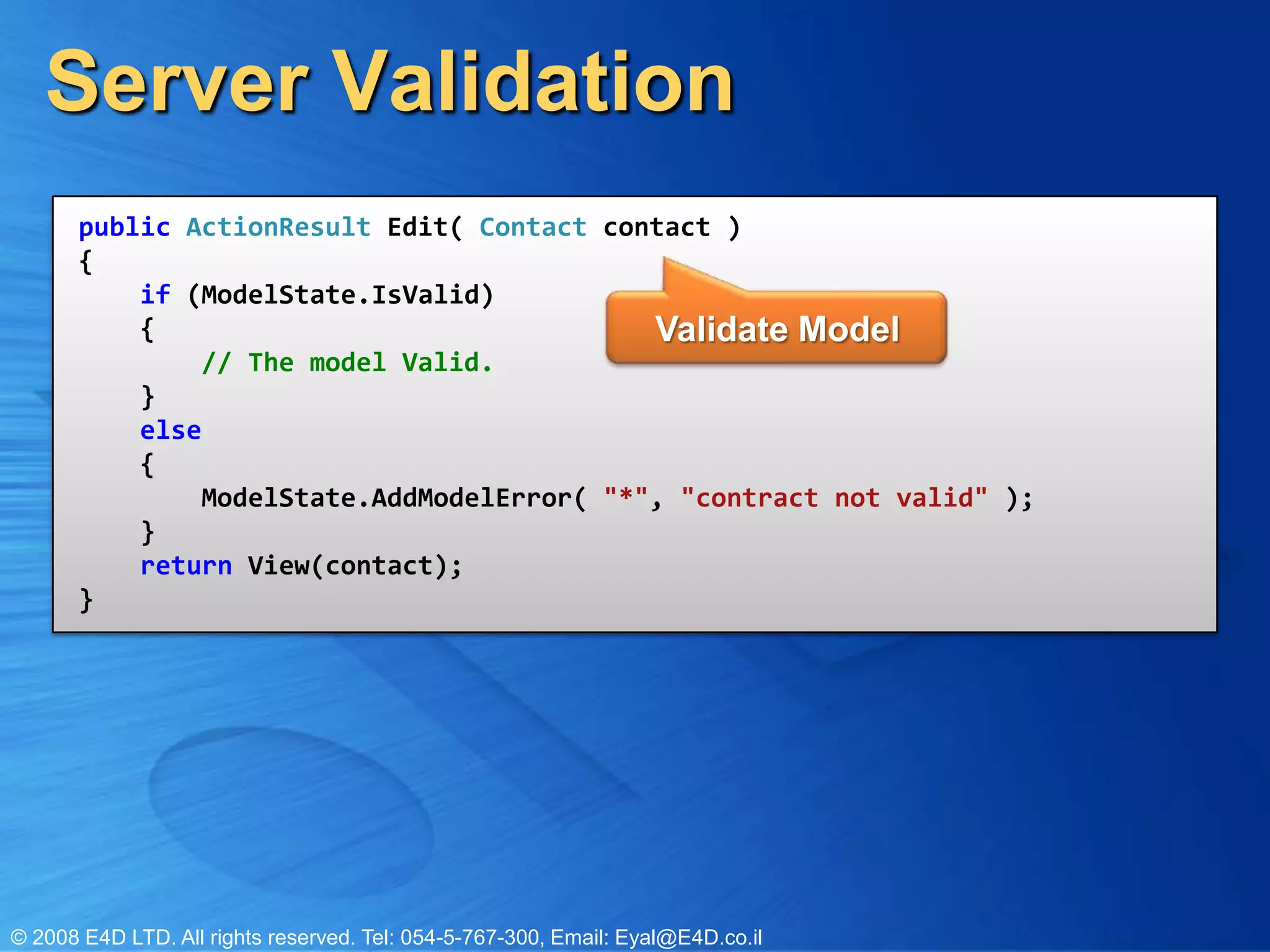 Server Validationpublic ActionResult Edit( Contact contact ){    if (ModelState.IsValid)     {         // The model Valid.    }    else    {        ModelState.AddModelError( "*", "contract not valid" );    }    return View(contact);}Validate Model