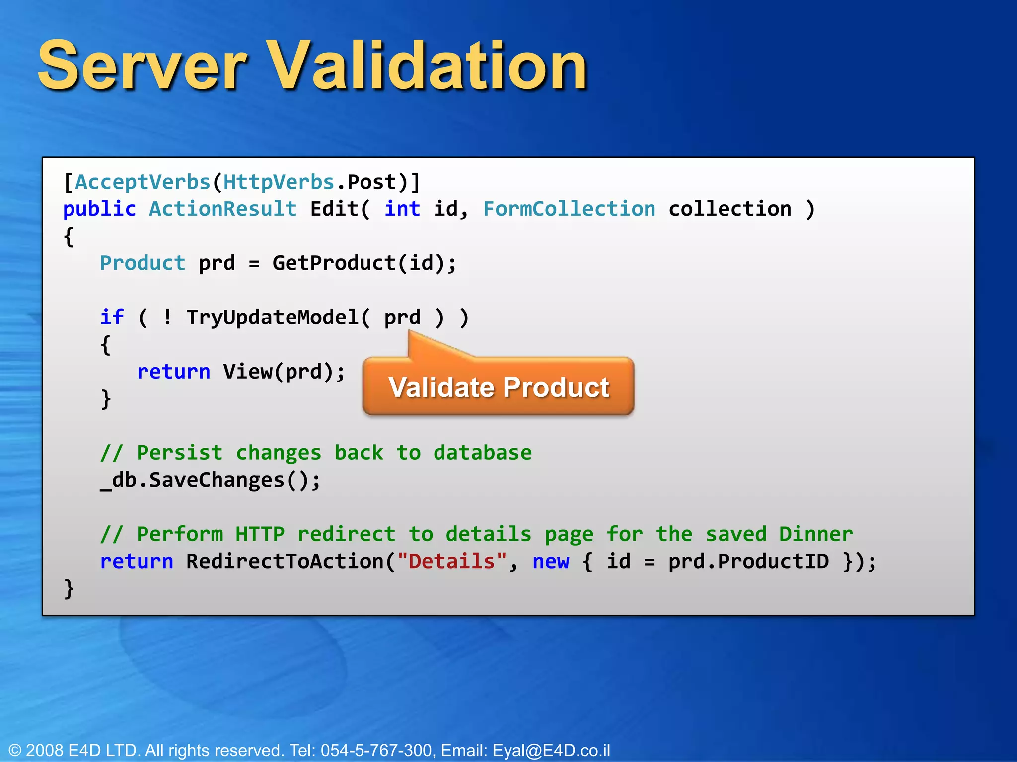 Server Validation[AcceptVerbs(HttpVerbs.Post)]public ActionResult Edit( int id, FormCollection collection ){   Product prd = GetProduct(id);   if ( ! TryUpdateModel( prd ) )   {      return View(prd);   }               // Persist changes back to database   _db.SaveChanges();   // Perform HTTP redirect to details page for the saved Dinner   return RedirectToAction("Details", new { id = prd.ProductID });}Validate Product