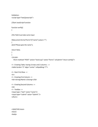 Validation:
<script type="text/javascript">
//Start JavaScript Function
function verify()
{
//for field must take some input
if(document.forms["form1"]["name"].value=="")
{
alert("Please give the name");
return false;
}
}
</script>
<form method="POST" action="test3.asp" name="form1" onSubmit="return verify()">
<!-- Creating Table, having 11rows and 2 columns. -->
<table border="2" align="center" cellpadding="7">
<!-- Start First Row -->
<tr>
<!-- Creating First Column -->
<td><strong>Name:</strong></td>
<!-- Creating Second Columns -->
<td>
<!-- TextBox -->
<input type ="text" name="name"/>
<input type="submit" value="Submit" />
</form>

<!DOCTYPE html>
<html>
<body>

 
