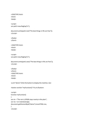<!DOCTYPE html>
<html>
<body>
<script>
var patt1=new RegExp("e");
document.write(patt1.test("The best things in life are free"));
</script>
</body>
</html>
<!DOCTYPE html>
<html>
<body>
<script>
var patt1=new RegExp("e");
document.write(patt1.exec("The best things in life are free"));
</script>
</body>
</html>
<!DOCTYPE html>
<html>
<body>
<p id="demo">Click the button to display the matches.</p>
<button onclick="myFunction()">Try it</button>
<script>
function myFunction()
{
var str = "The rain in SPAIN stays mainly in the plain";
var res = str.match(/ain/gi);
document.getElementById("demo").innerHTML=res;
}
</script>

 