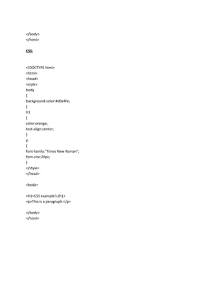 </body>
</html>
CSS:

<!DOCTYPE html>
<html>
<head>
<style>
body
{
background-color:#d0e4fe;
}
h1
{
color:orange;
text-align:center;
}
p
{
font-family:"Times New Roman";
font-size:20px;
}
</style>
</head>
<body>
<h1>CSS example!</h1>
<p>This is a paragraph.</p>
</body>
</html>

 