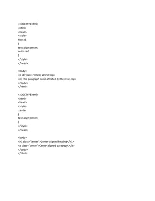 <!DOCTYPE html>
<html>
<head>
<style>
#para1
{
text-align:center;
color:red;
}
</style>
</head>
<body>
<p id="para1">Hello World!</p>
<p>This paragraph is not affected by the style.</p>
</body>
</html>
<!DOCTYPE html>
<html>
<head>
<style>
.center
{
text-align:center;
}
</style>
</head>
<body>
<h1 class="center">Center-aligned heading</h1>
<p class="center">Center-aligned paragraph.</p>
</body>
</html>

 