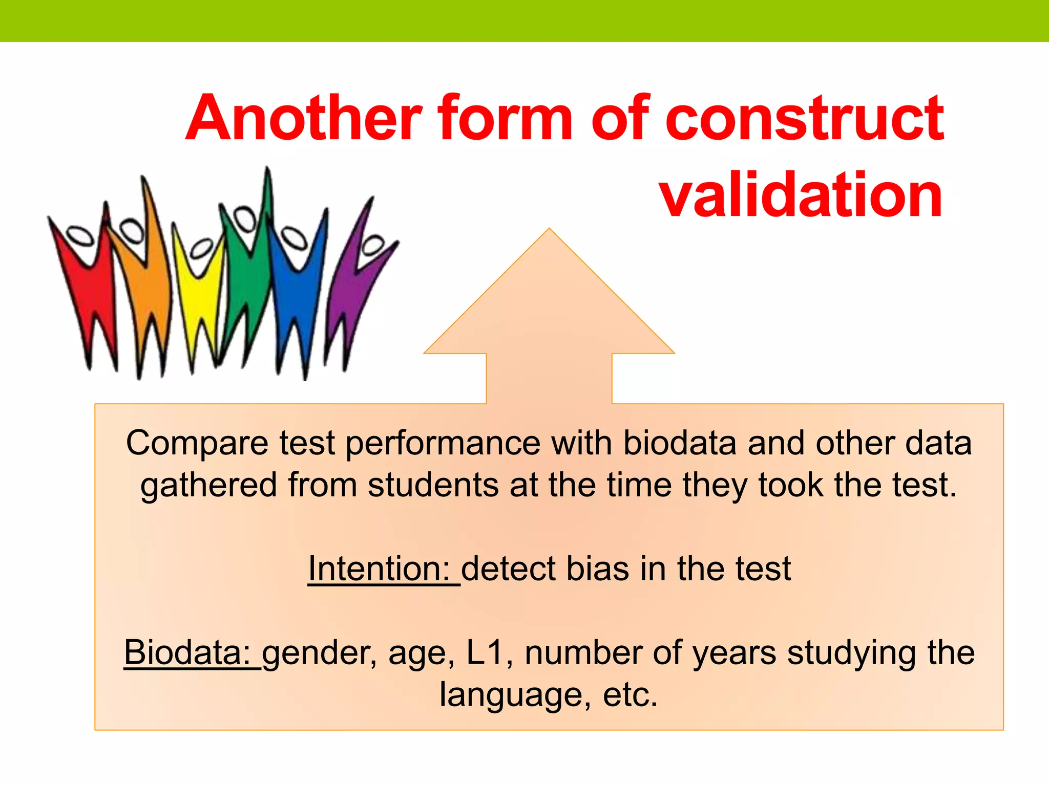 Another form of construct
validation
Compare test performance with biodata and other data
gathered from students at the time they took the test.
Intention: detect bias in the test
Biodata: gender, age, L1, number of years studying the
language, etc.
 
