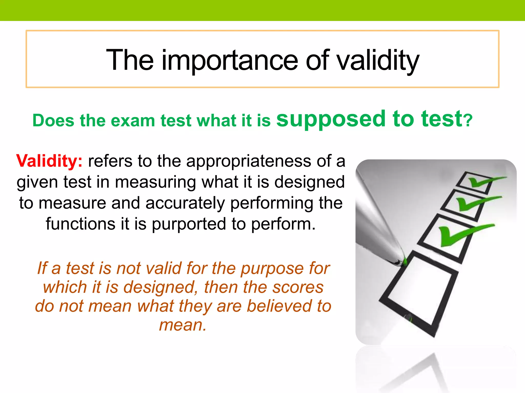 The importance of validity
Does the exam test what it is supposed to test?
Validity: refers to the appropriateness of a
given test in measuring what it is designed
to measure and accurately performing the
functions it is purported to perform.
If a test is not valid for the purpose for
which it is designed, then the scores
do not mean what they are believed to
mean.
 