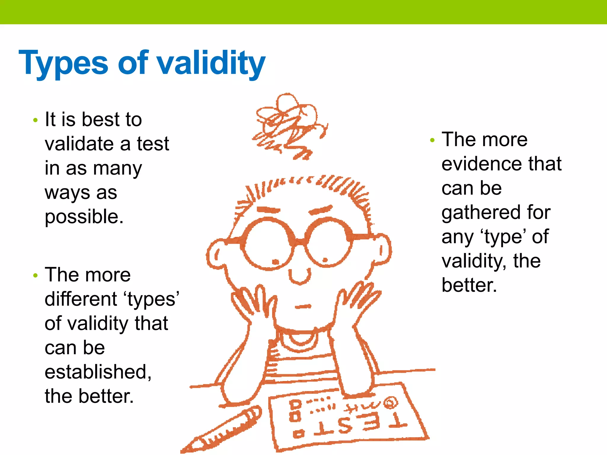 Types of validity
• The more
evidence that
can be
gathered for
any ‘type’ of
validity, the
better.
• It is best to
validate a test
in as many
ways as
possible.
• The more
different ‘types’
of validity that
can be
established,
the better.
 