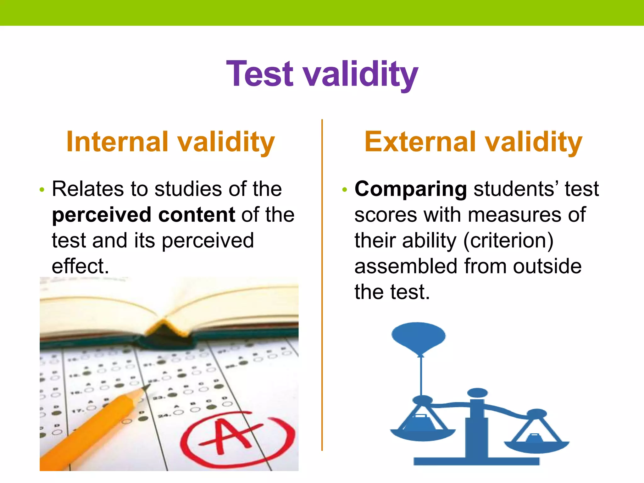 Test validity
Internal validity
• Relates to studies of the
perceived content of the
test and its perceived
effect.
External validity
• Comparing students’ test
scores with measures of
their ability (criterion)
assembled from outside
the test.
 
