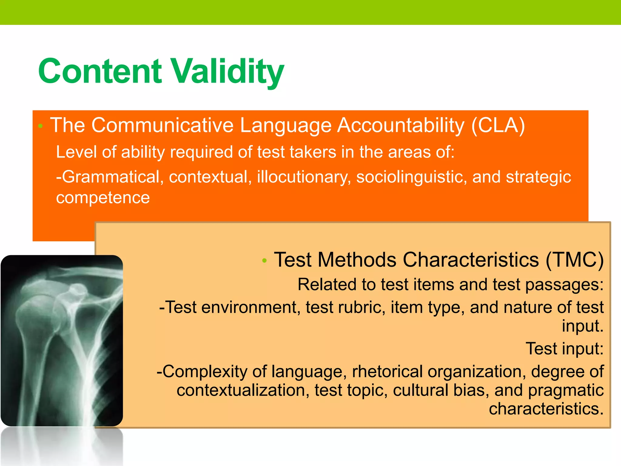 Content Validity
• The Communicative Language Accountability (CLA)
Level of ability required of test takers in the areas of:
-Grammatical, contextual, illocutionary, sociolinguistic, and strategic
competence
• Test Methods Characteristics (TMC)
Related to test items and test passages:
-Test environment, test rubric, item type, and nature of test
input.
Test input:
-Complexity of language, rhetorical organization, degree of
contextualization, test topic, cultural bias, and pragmatic
characteristics.
 