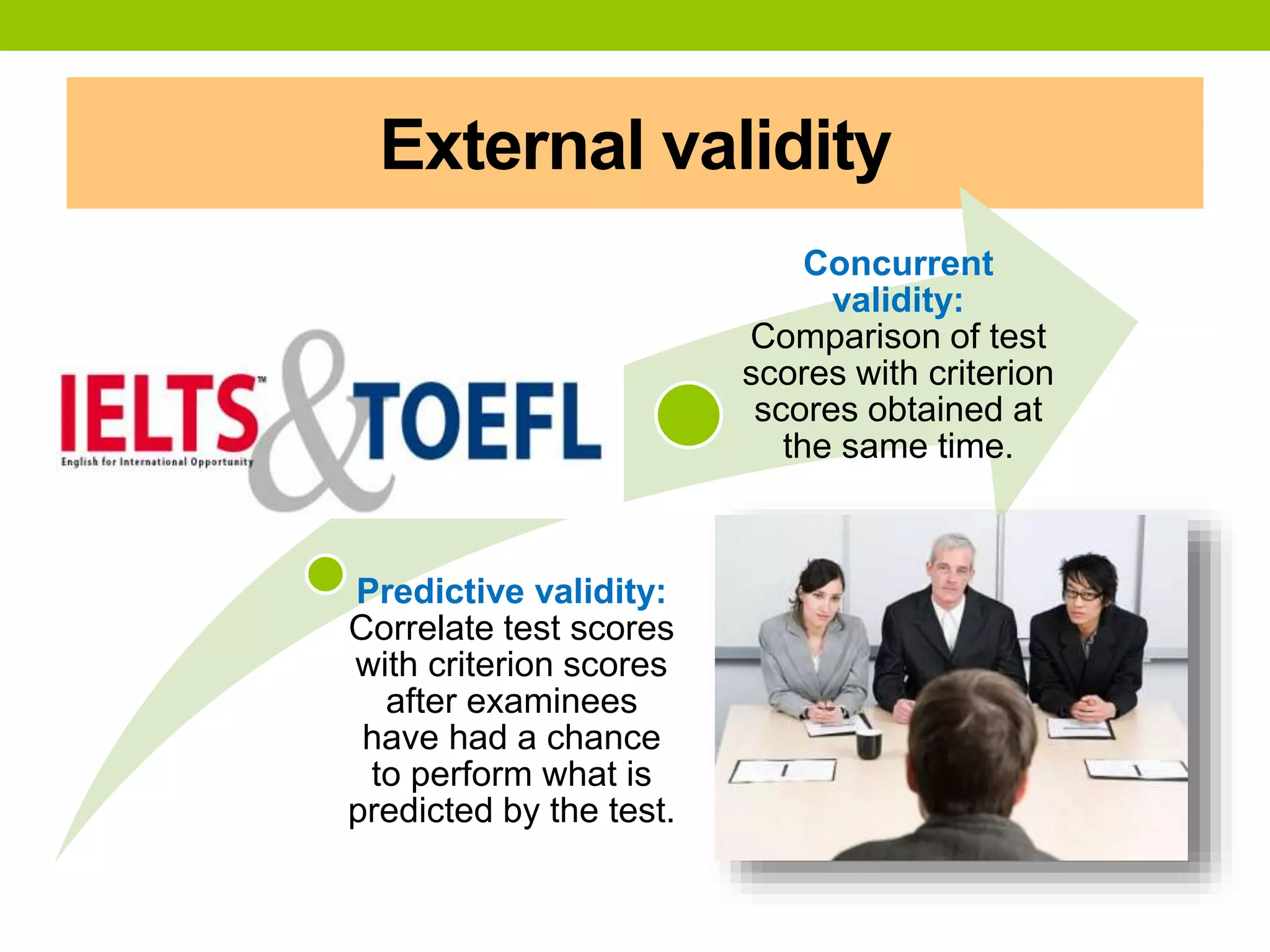 External validity
Predictive validity:
Correlate test scores
with criterion scores
after examinees
have had a chance
to perform what is
predicted by the test.
Concurrent
validity:
Comparison of test
scores with criterion
scores obtained at
the same time.
 