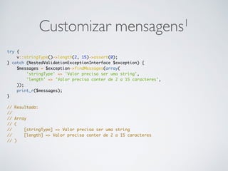Customizar mensagens1
try {
v::stringType()->length(2, 15)->assert(0);
} catch (NestedValidationExceptionInterface $exception) {
$messages = $exception->findMessages(array(
'stringType' => 'Valor precisa ser uma string',
'length' => 'Valor precisa conter de 2 a 15 caracteres',
));
print_r($messages);
}
// Resultado:
//
// Array
// (
// [stringType] => Valor precisa ser uma string
// [length] => Valor precisa conter de 2 a 15 caracteres
// )
 