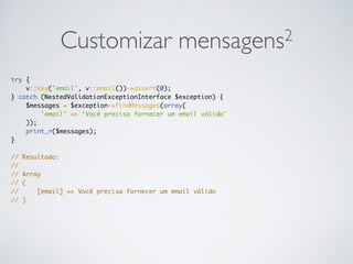 Customizar mensagens2
try {
v::key('email', v::email())->assert(0);
} catch (NestedValidationExceptionInterface $exception) {
$messages = $exception->findMessages(array(
'email' => ‘Você precisa fornecer um email válido'
));
print_r($messages);
}
// Resultado:
//
// Array
// (
// [email] => Você precisa fornecer um email válido
// )
 