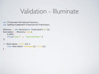 Validation - Illuminate
use IlluminateValidationFactory;
use SymfonyComponentTranslationTranslator;
$factory = new Factory(new Translator('en'));
$validator = $factory->make(
$_POST,
array('email' => 'required|email')
);
if ($validator->fails()) {
echo $validator->messages()->first();
}
 